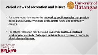 Varied views of recreation and leisure
? For some recreation means the network of public agencies that provide
parks, playgrounds, swimming pools, sports fields, and community
centers.
? For others recreation may be found in a senior center, a sheltered
workshop for mentally challenged individuals or a treatment center for
physical rehabilitation.
 