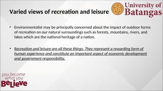 Varied views of recreation and leisure
? Environmentalist may be principally concerned about the impact of outdoor forms
of recreation on our natural surroundings such as forests, mountains, rivers, and
lakes which are the national heritage of a nation.
? Recreation and leisure are all these things. They represent a rewarding form of
human experience and constitute an important aspect of economic development
and government responsibility.
 