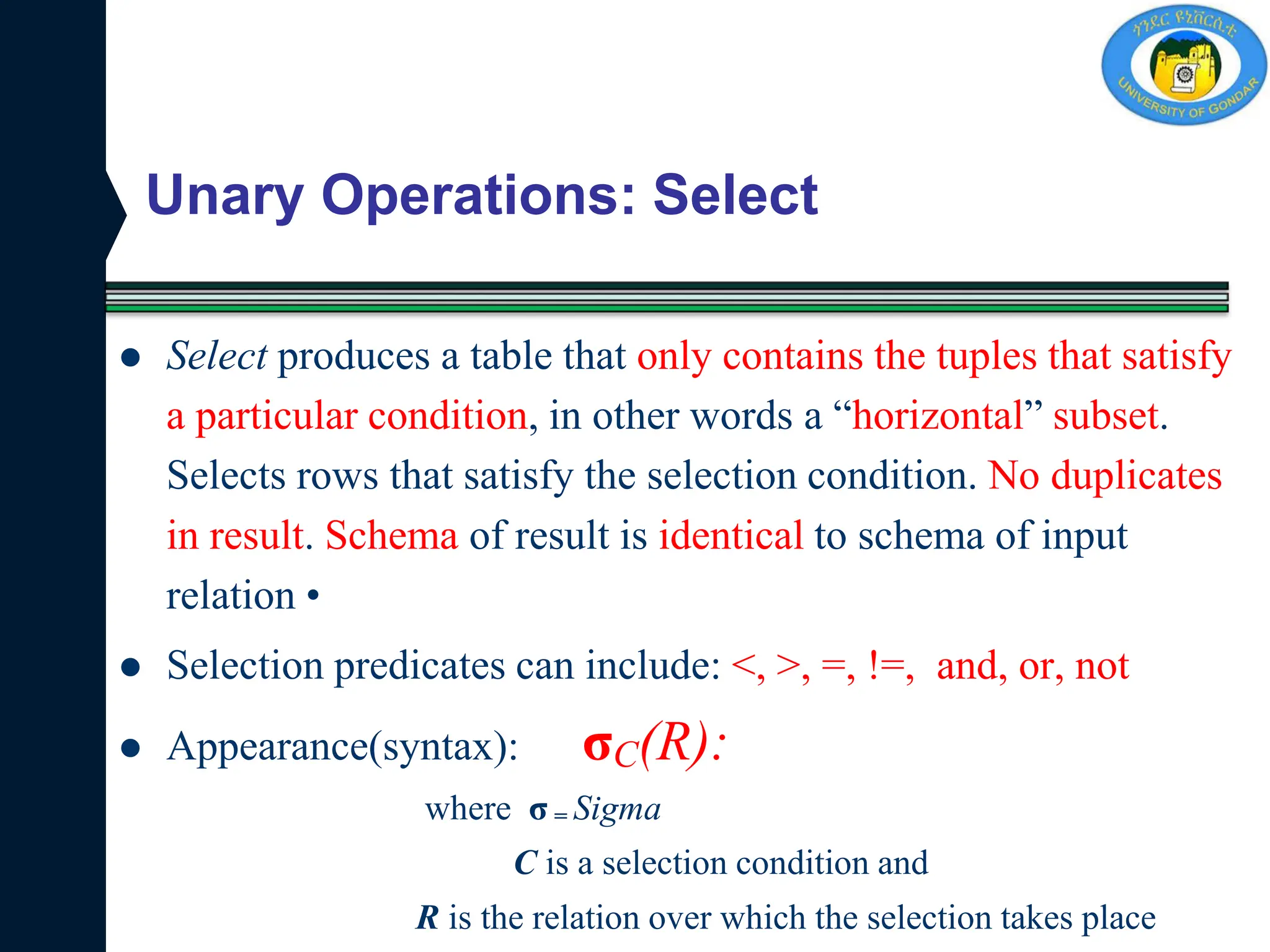 Unary Operations: Select
 Select produces a table that only contains the tuples that satisfy
a particular condition, in other words a “horizontal” subset.
Selects rows that satisfy the selection condition. No duplicates
in result. Schema of result is identical to schema of input
relation •
 Selection predicates can include: <, >, =, !=, and, or, not
 Appearance(syntax): σC(R):
where σ = Sigma
C is a selection condition and
R is the relation over which the selection takes place
 