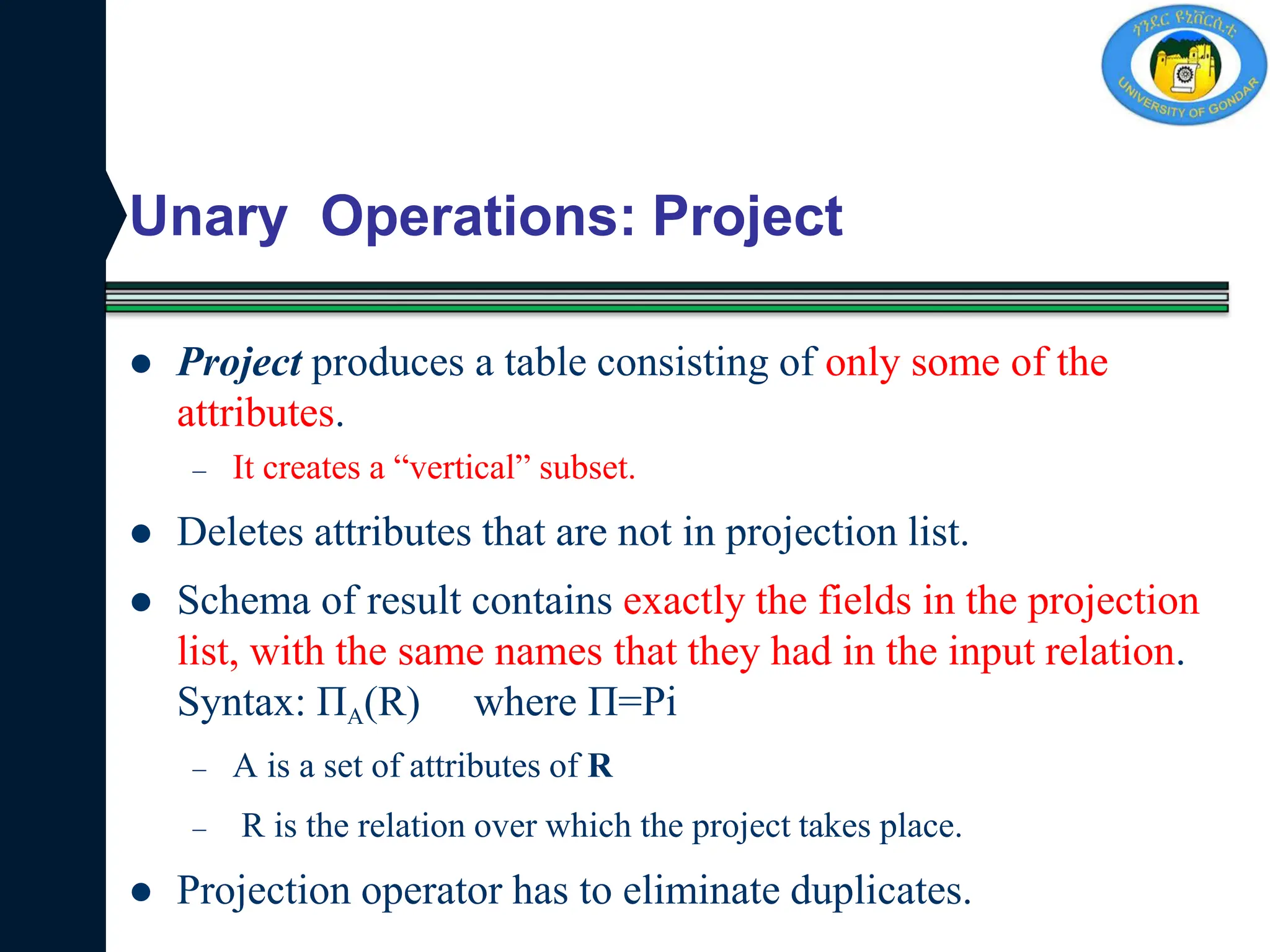 Unary Operations: Project
 Project produces a table consisting of only some of the
attributes.
– It creates a “vertical” subset.
 Deletes attributes that are not in projection list.
 Schema of result contains exactly the fields in the projection
list, with the same names that they had in the input relation.
Syntax: ПA(R) where П=Pi
– A is a set of attributes of R
– R is the relation over which the project takes place.
 Projection operator has to eliminate duplicates.
 