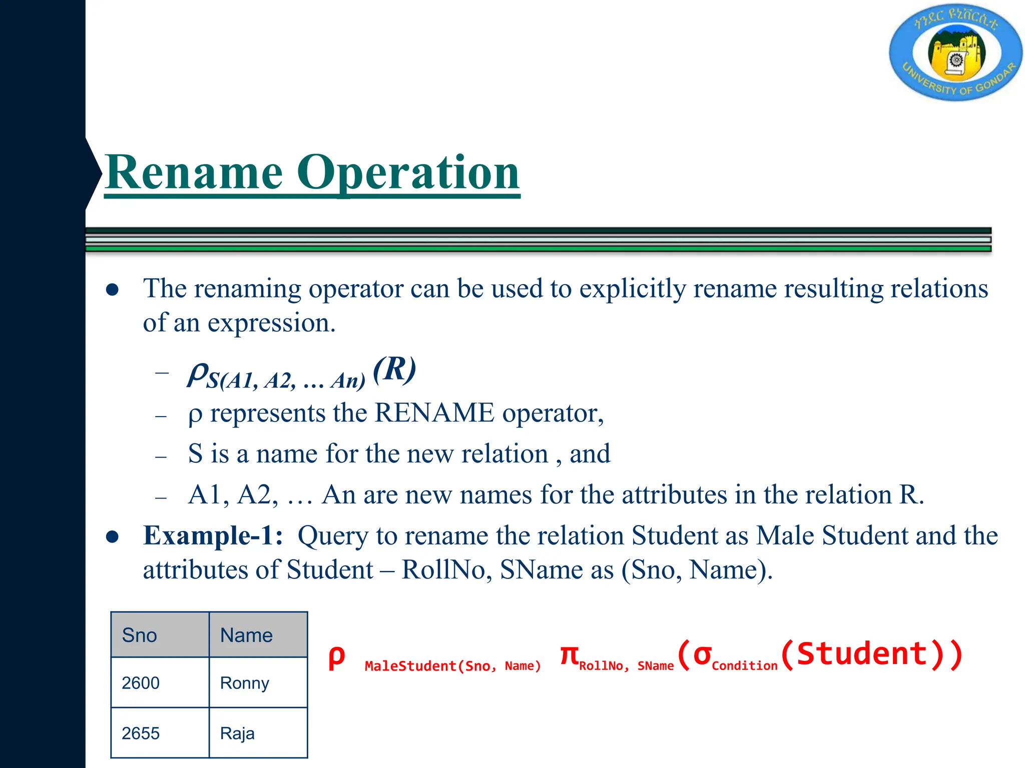 Rename Operation
 The renaming operator can be used to explicitly rename resulting relations
of an expression.
– S(A1, A2, … An) (R)
–  represents the RENAME operator,
– S is a name for the new relation , and
– A1, A2, … An are new names for the attributes in the relation R.
 Example-1: Query to rename the relation Student as Male Student and the
attributes of Student – RollNo, SName as (Sno, Name).
Sno Name
2600 Ronny
2655 Raja
ρ MaleStudent(Sno, Name) πRollNo, SName(σCondition(Student))
 