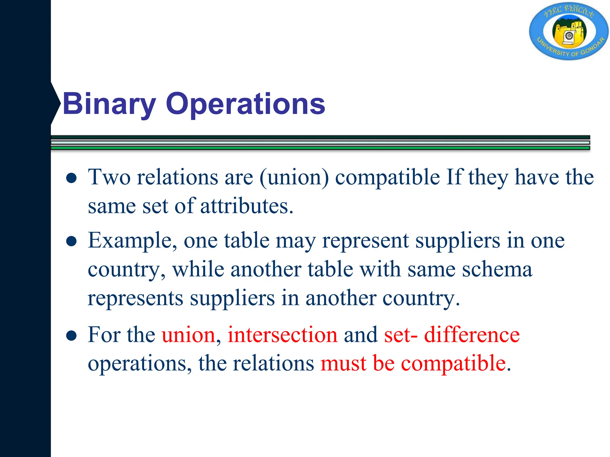 Binary Operations
 Two relations are (union) compatible If they have the
same set of attributes.
 Example, one table may represent suppliers in one
country, while another table with same schema
represents suppliers in another country.
 For the union, intersection and set- difference
operations, the relations must be compatible.
 