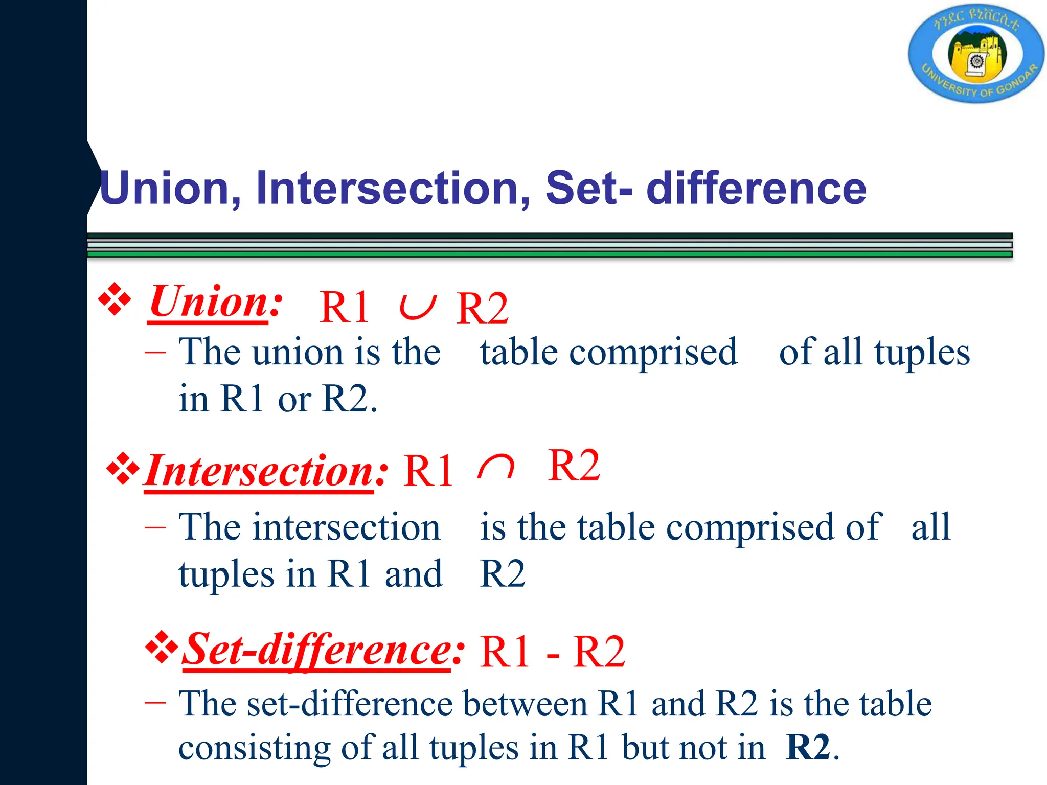 Union, Intersection, Set- difference
R1 R2
– The union is the
in R1 or R2.
table comprised of all tuples
R1 R2
– The intersection
tuples in R1 and
is the table comprised of
R2
all
R1 - R2
– The set-difference between R1 and R2 is the table
consisting of all tuples in R1 but not in R2.


 Union:
Intersection:
Set-difference:
 