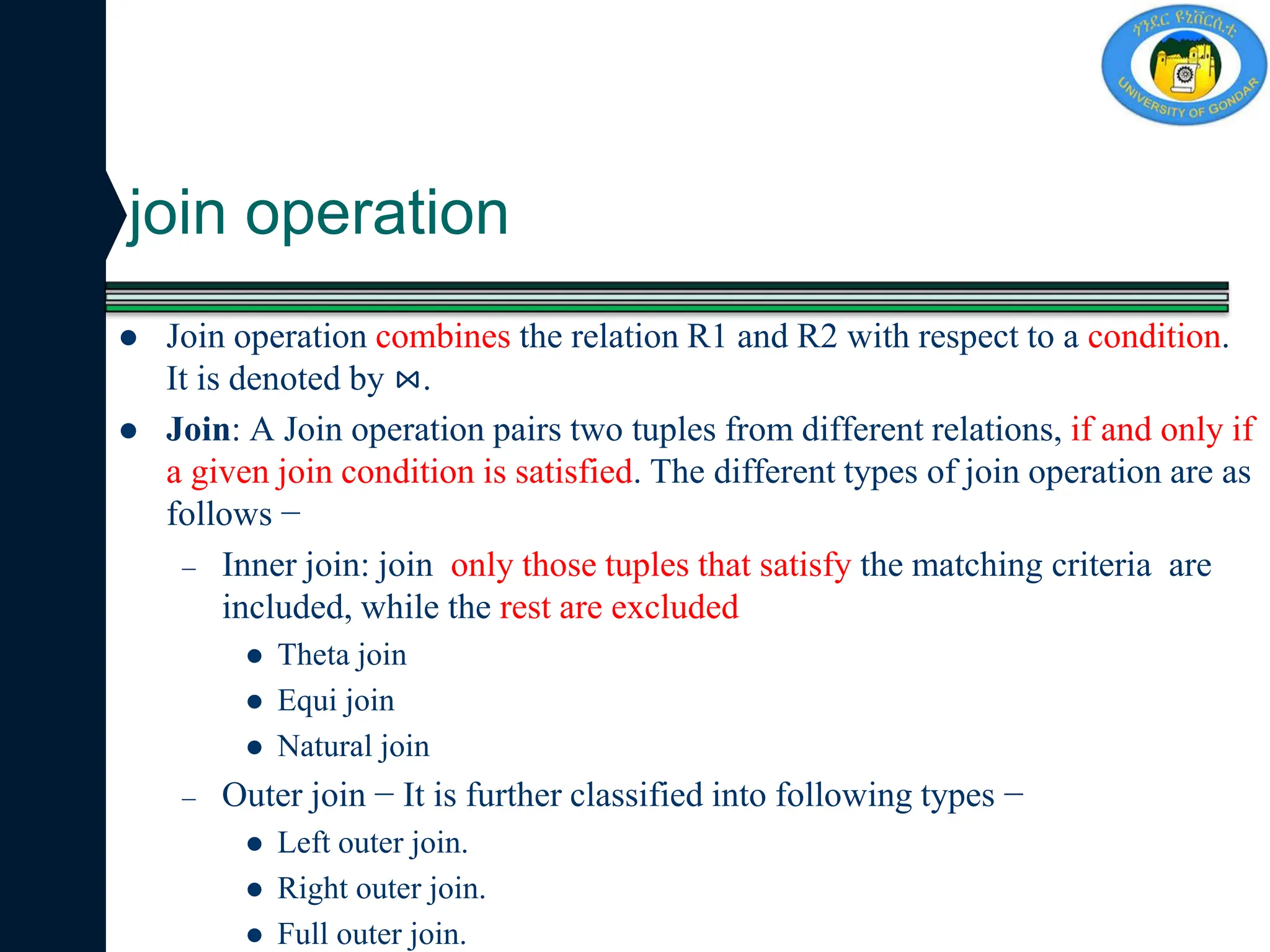 join operation
 Join operation combines the relation R1 and R2 with respect to a condition.
It is denoted by ⋈.
 Join: A Join operation pairs two tuples from different relations, if and only if
a given join condition is satisfied. The different types of join operation are as
follows −
– Inner join: join only those tuples that satisfy the matching criteria are
included, while the rest are excluded
 Theta join
 Equi join
 Natural join
– Outer join − It is further classified into following types −
 Left outer join.
 Right outer join.
 Full outer join.
 