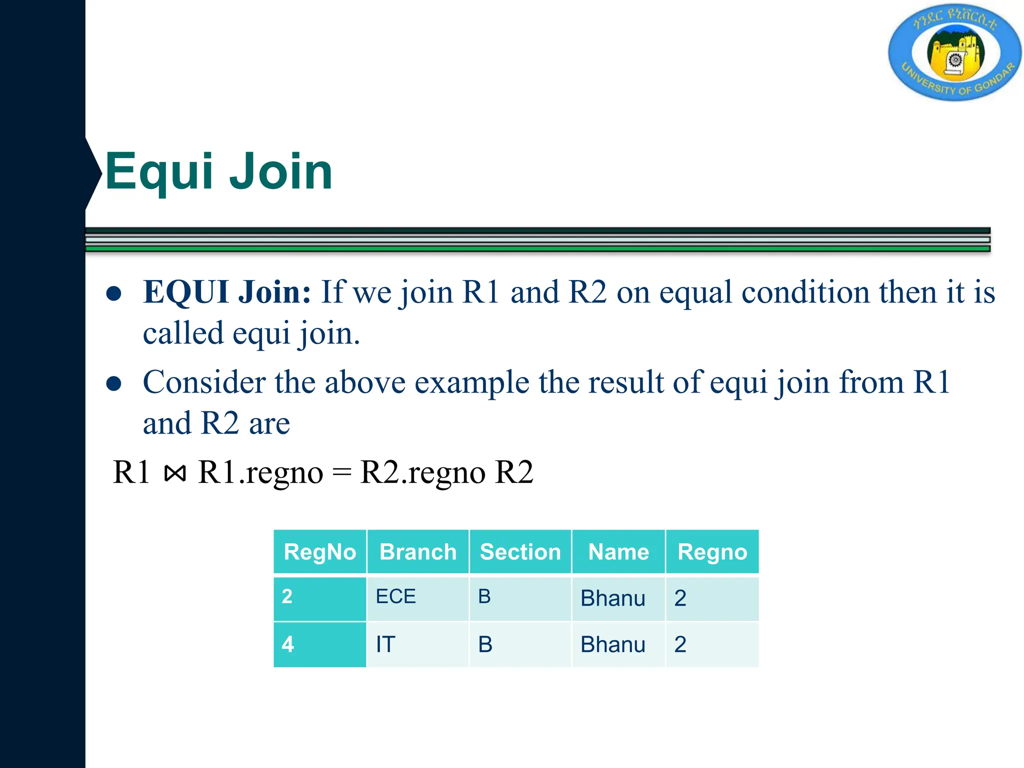 Equi Join
 EQUI Join: If we join R1 and R2 on equal condition then it is
called equi join.
 Consider the above example the result of equi join from R1
and R2 are
R1 ⋈ R1.regno = R2.regno R2
RegNo Branch Section Name Regno
2 ECE B Bhanu 2
4 IT B Bhanu 2
 