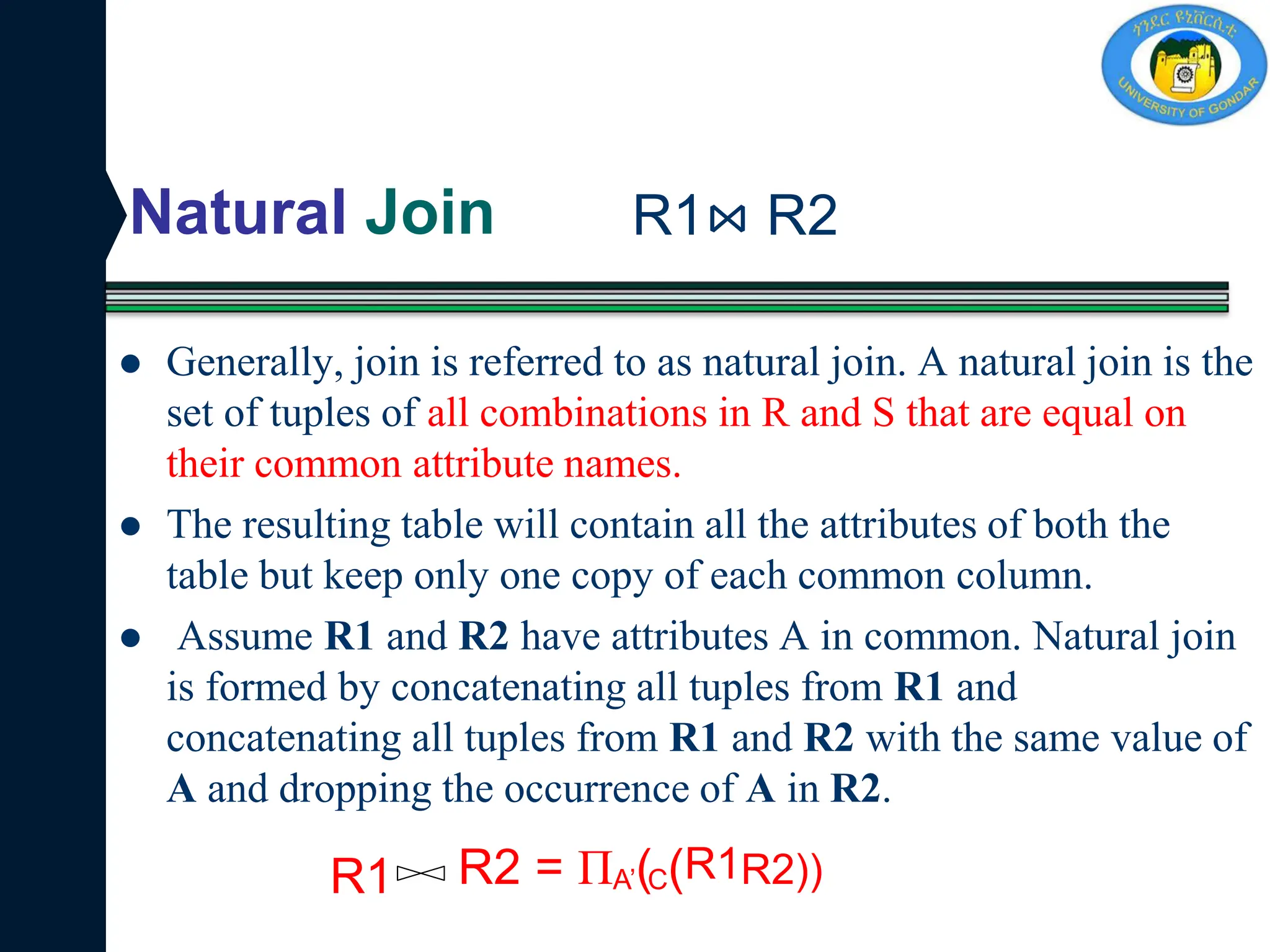 Natural Join
 Generally, join is referred to as natural join. A natural join is the
set of tuples of all combinations in R and S that are equal on
their common attribute names.
 The resulting table will contain all the attributes of both the
table but keep only one copy of each common column.
 Assume R1 and R2 have attributes A in common. Natural join
is formed by concatenating all tuples from R1 and
concatenating all tuples from R1 and R2 with the same value of
A and dropping the occurrence of A in R2.
R1⋈ R2
R1 R2 = ПA’(C(R1R2))
 