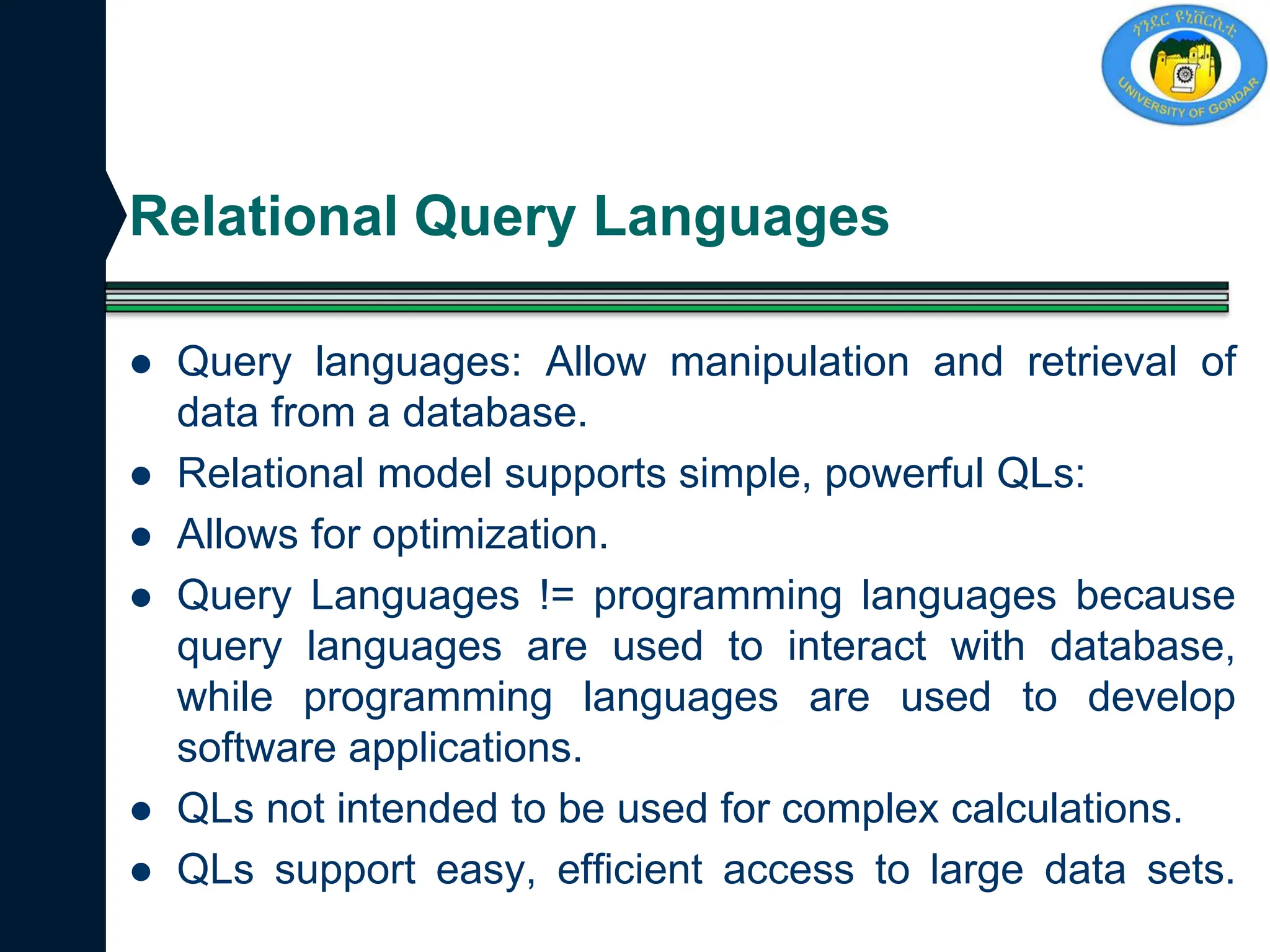 Relational Query Languages
 Query languages: Allow manipulation and retrieval of
data from a database.
 Relational model supports simple, powerful QLs:
 Allows for optimization.
 Query Languages != programming languages because
query languages are used to interact with database,
while programming languages are used to develop
software applications.
 QLs not intended to be used for complex calculations.
 QLs support easy, efficient access to large data sets.
 