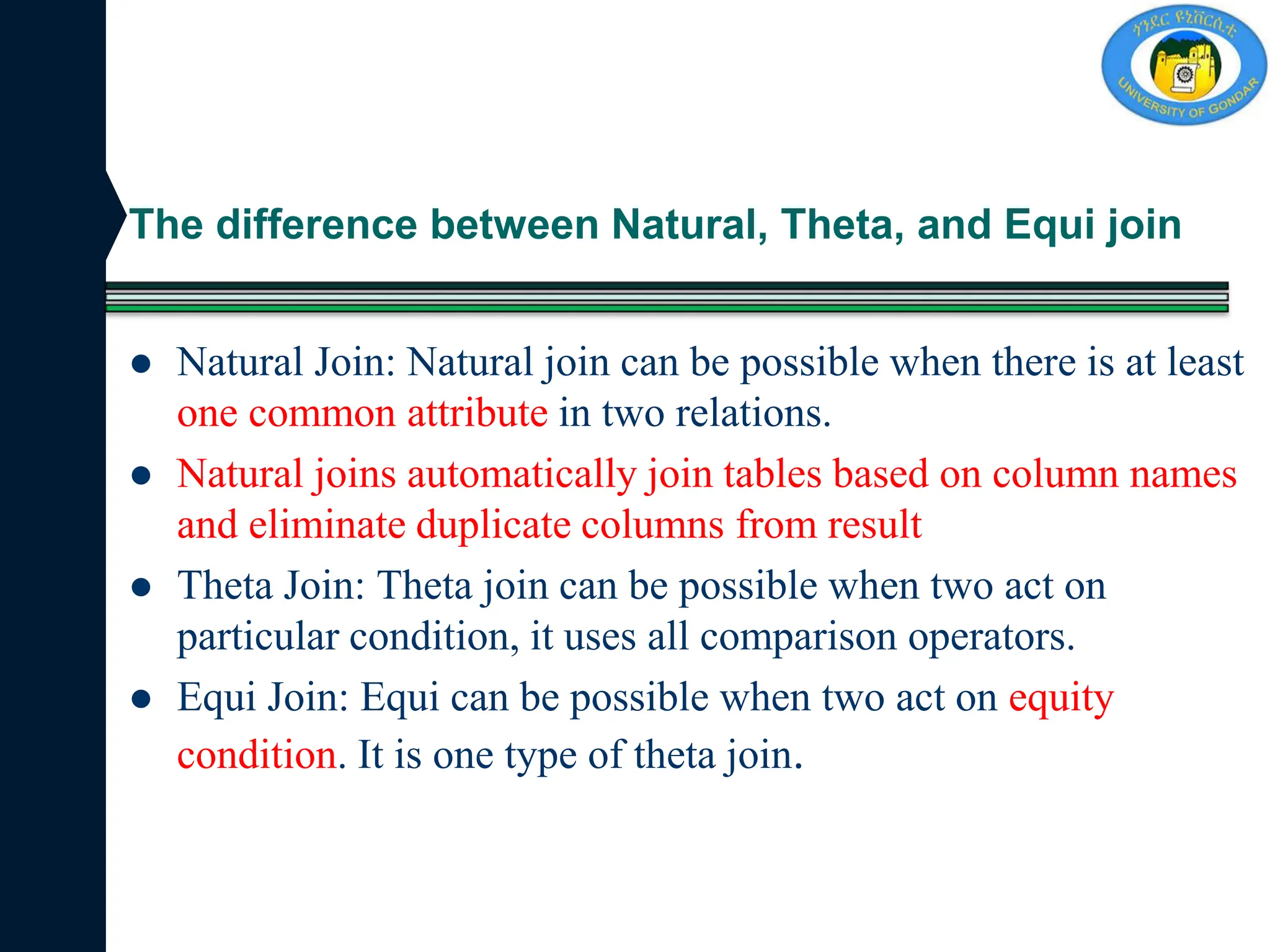 The difference between Natural, Theta, and Equi join
 Natural Join: Natural join can be possible when there is at least
one common attribute in two relations.
 Natural joins automatically join tables based on column names
and eliminate duplicate columns from result
 Theta Join: Theta join can be possible when two act on
particular condition, it uses all comparison operators.
 Equi Join: Equi can be possible when two act on equity
condition. It is one type of theta join.
 