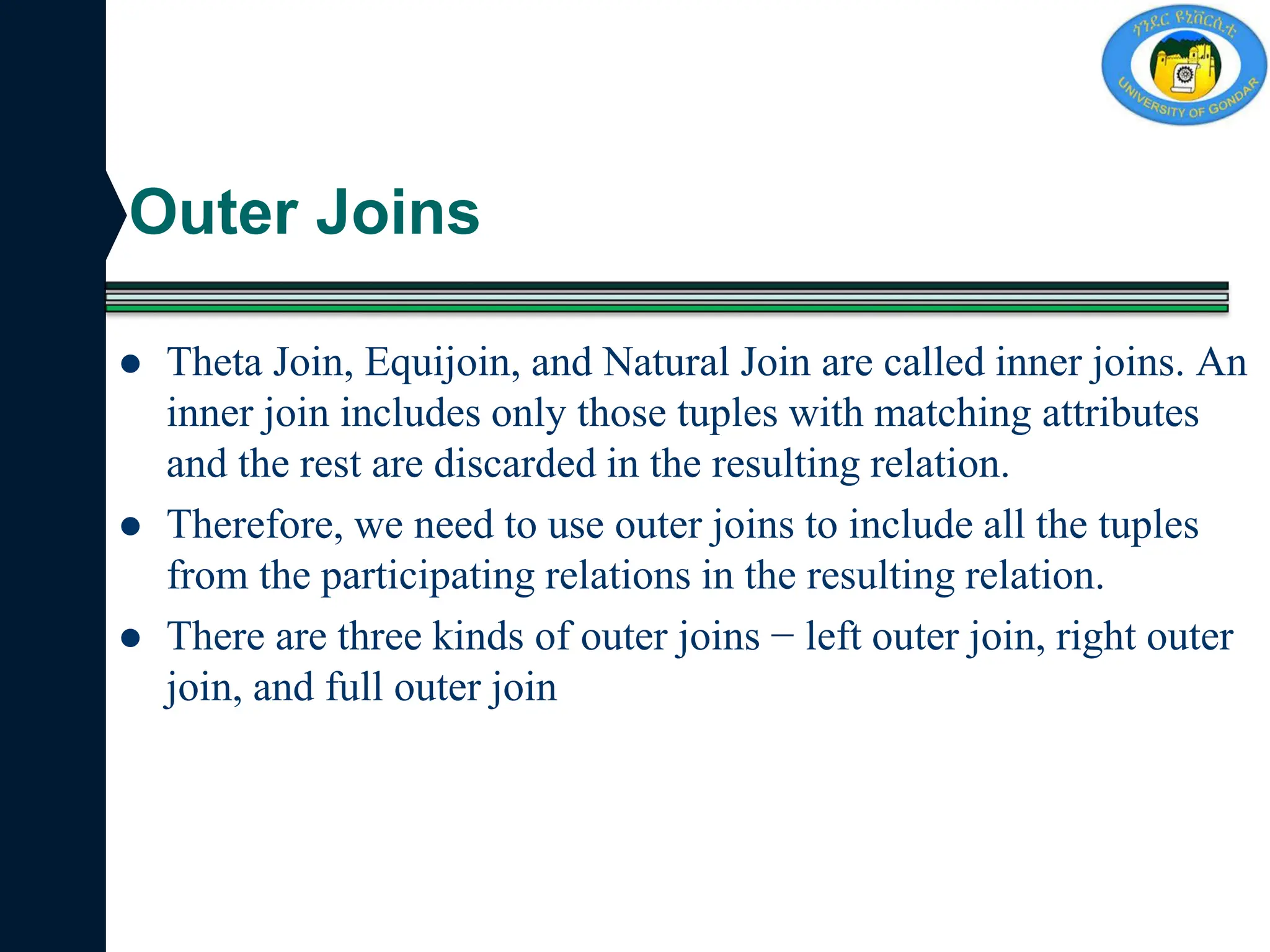 Outer Joins
 Theta Join, Equijoin, and Natural Join are called inner joins. An
inner join includes only those tuples with matching attributes
and the rest are discarded in the resulting relation.
 Therefore, we need to use outer joins to include all the tuples
from the participating relations in the resulting relation.
 There are three kinds of outer joins − left outer join, right outer
join, and full outer join
 