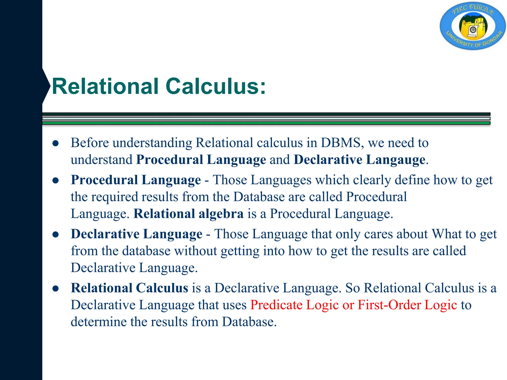 Relational Calculus:
 Before understanding Relational calculus in DBMS, we need to
understand Procedural Language and Declarative Langauge.
 Procedural Language - Those Languages which clearly define how to get
the required results from the Database are called Procedural
Language. Relational algebra is a Procedural Language.
 Declarative Language - Those Language that only cares about What to get
from the database without getting into how to get the results are called
Declarative Language.
 Relational Calculus is a Declarative Language. So Relational Calculus is a
Declarative Language that uses Predicate Logic or First-Order Logic to
determine the results from Database.
 