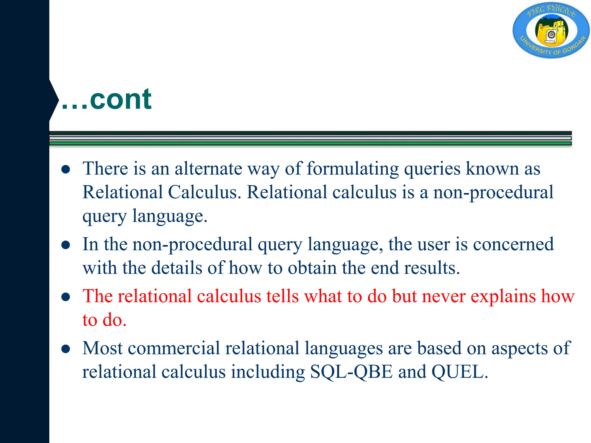 …cont
 There is an alternate way of formulating queries known as
Relational Calculus. Relational calculus is a non-procedural
query language.
 In the non-procedural query language, the user is concerned
with the details of how to obtain the end results.
 The relational calculus tells what to do but never explains how
to do.
 Most commercial relational languages are based on aspects of
relational calculus including SQL-QBE and QUEL.
 