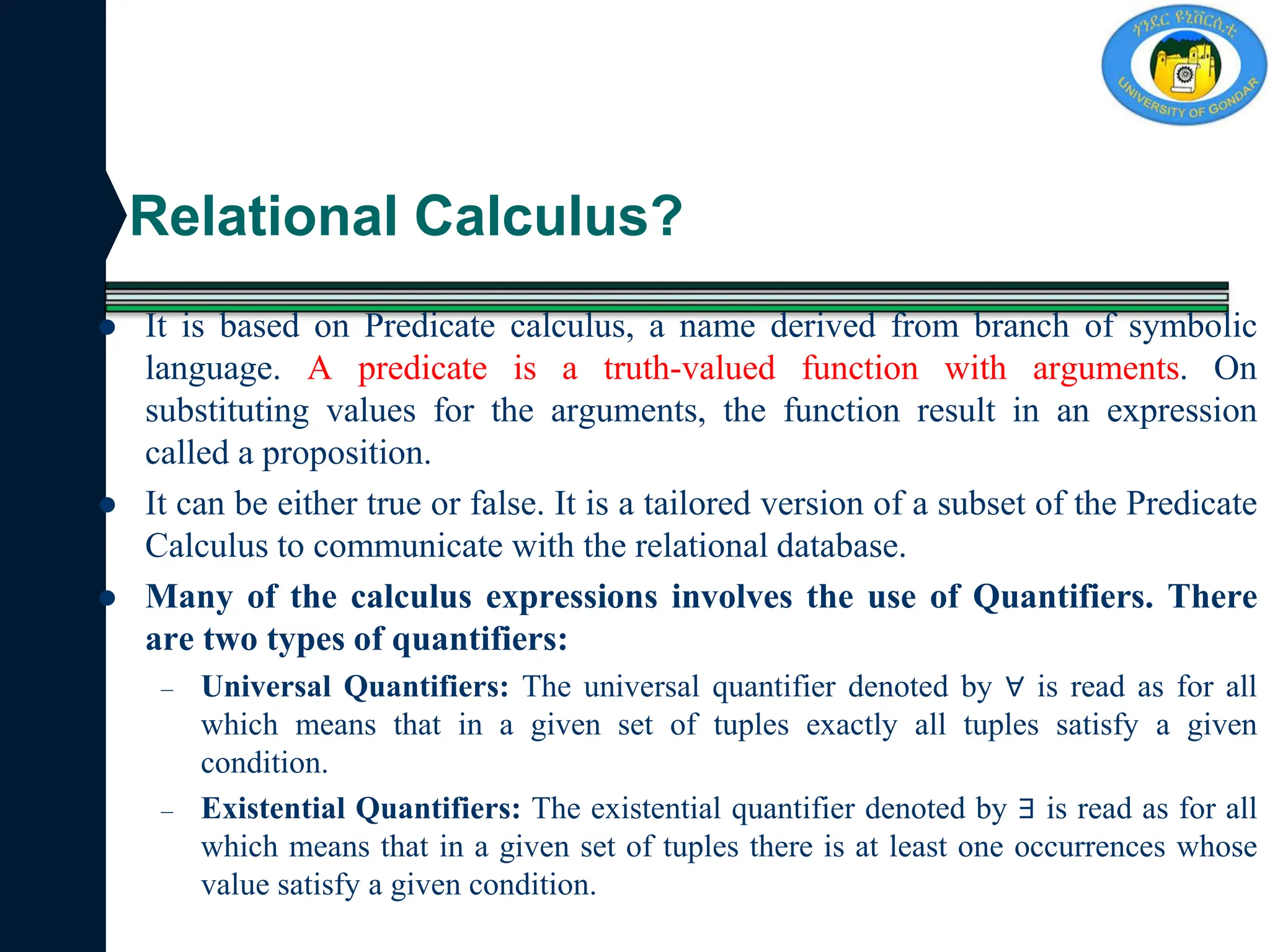 Relational Calculus?
 It is based on Predicate calculus, a name derived from branch of symbolic
language. A predicate is a truth-valued function with arguments. On
substituting values for the arguments, the function result in an expression
called a proposition.
 It can be either true or false. It is a tailored version of a subset of the Predicate
Calculus to communicate with the relational database.
 Many of the calculus expressions involves the use of Quantifiers. There
are two types of quantifiers:
– Universal Quantifiers: The universal quantifier denoted by ∀ is read as for all
which means that in a given set of tuples exactly all tuples satisfy a given
condition.
– Existential Quantifiers: The existential quantifier denoted by ∃ is read as for all
which means that in a given set of tuples there is at least one occurrences whose
value satisfy a given condition.
 