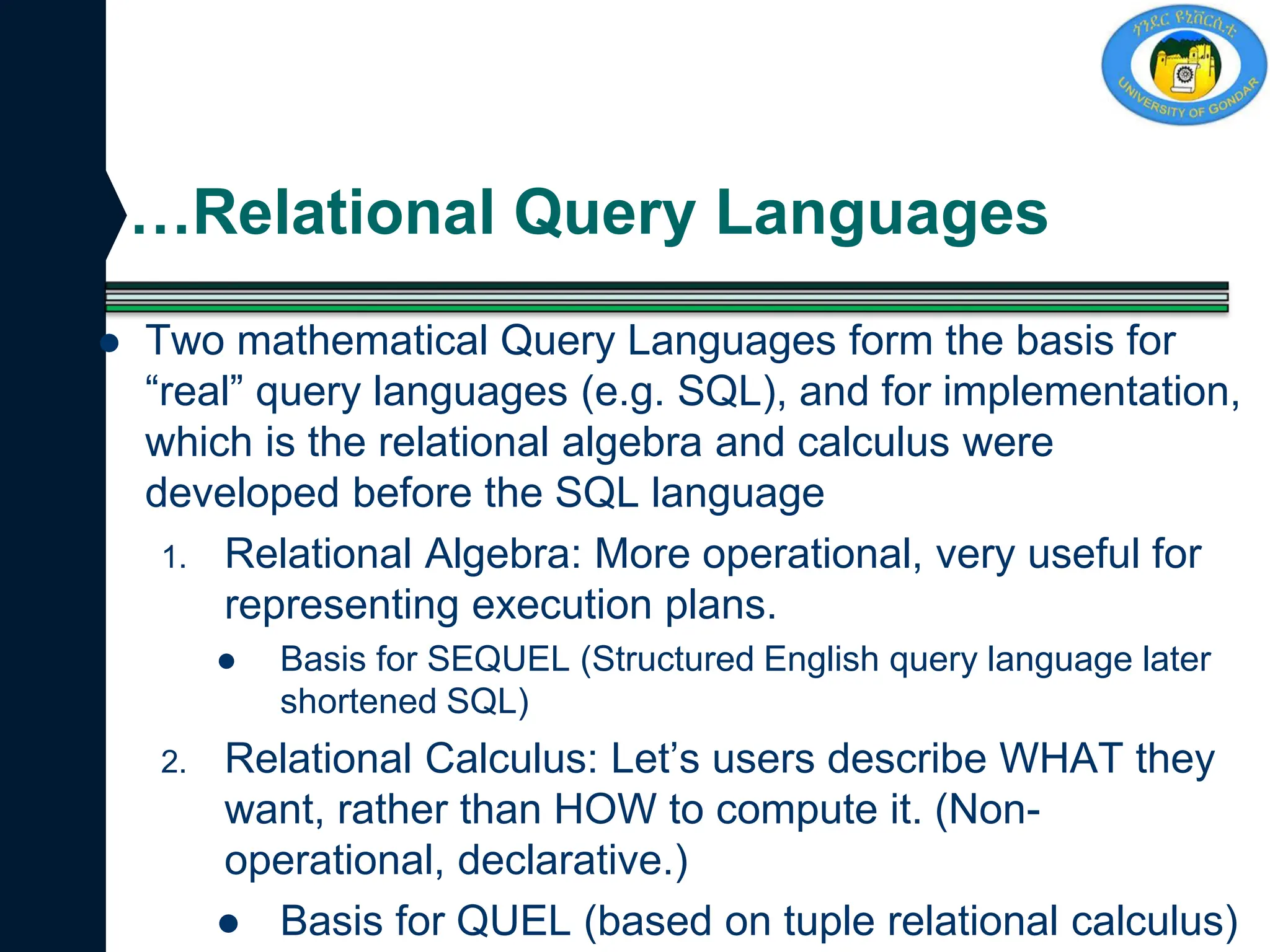 …Relational Query Languages
 Two mathematical Query Languages form the basis for
“real” query languages (e.g. SQL), and for implementation,
which is the relational algebra and calculus were
developed before the SQL language
1. Relational Algebra: More operational, very useful for
representing execution plans.
 Basis for SEQUEL (Structured English query language later
shortened SQL)
2. Relational Calculus: Let’s users describe WHAT they
want, rather than HOW to compute it. (Non-
operational, declarative.)
 Basis for QUEL (based on tuple relational calculus)
 