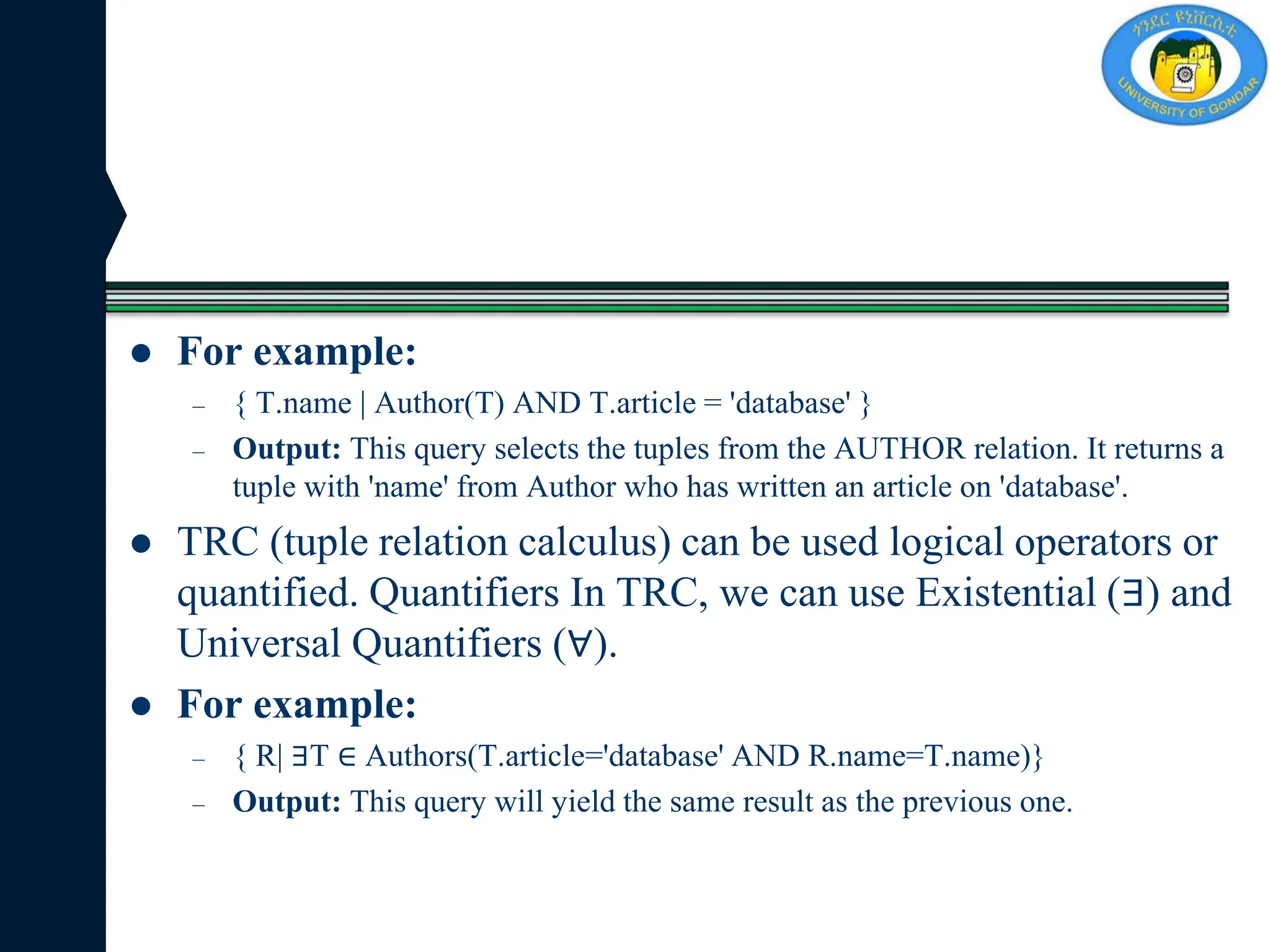  For example:
– { T.name | Author(T) AND T.article = 'database' }
– Output: This query selects the tuples from the AUTHOR relation. It returns a
tuple with 'name' from Author who has written an article on 'database'.
 TRC (tuple relation calculus) can be used logical operators or
quantified. Quantifiers In TRC, we can use Existential (∃) and
Universal Quantifiers (∀).
 For example:
– { R| ∃T ∈ Authors(T.article='database' AND R.name=T.name)}
– Output: This query will yield the same result as the previous one.
 