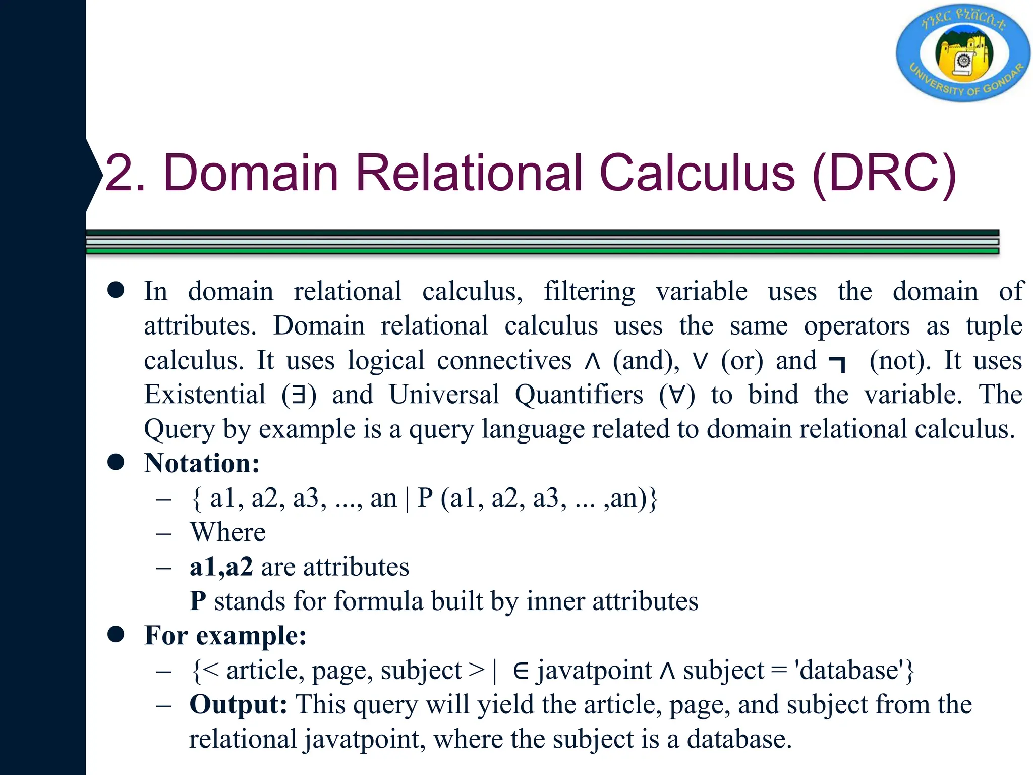 2. Domain Relational Calculus (DRC)
 In domain relational calculus, filtering variable uses the domain of
attributes. Domain relational calculus uses the same operators as tuple
calculus. It uses logical connectives ∧ (and), ∨ (or) and ┓ (not). It uses
Existential (∃) and Universal Quantifiers (∀) to bind the variable. The
Query by example is a query language related to domain relational calculus.
 Notation:
– { a1, a2, a3, ..., an | P (a1, a2, a3, ... ,an)}
– Where
– a1,a2 are attributes
P stands for formula built by inner attributes
 For example:
– {< article, page, subject > | ∈ javatpoint ∧ subject = 'database'}
– Output: This query will yield the article, page, and subject from the
relational javatpoint, where the subject is a database.
 