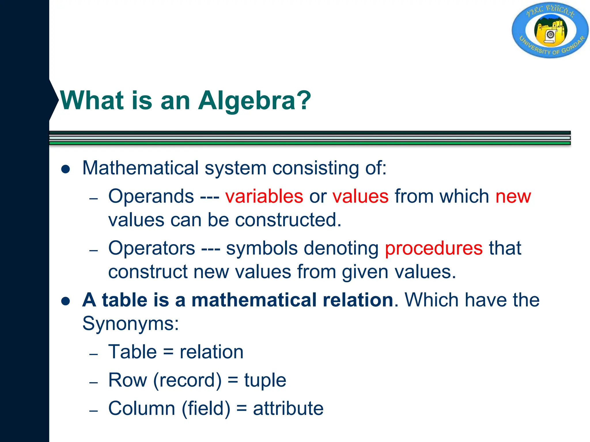 What is an Algebra?
 Mathematical system consisting of:
– Operands --- variables or values from which new
values can be constructed.
– Operators --- symbols denoting procedures that
construct new values from given values.
 A table is a mathematical relation. Which have the
Synonyms:
– Table = relation
– Row (record) = tuple
– Column (field) = attribute
 