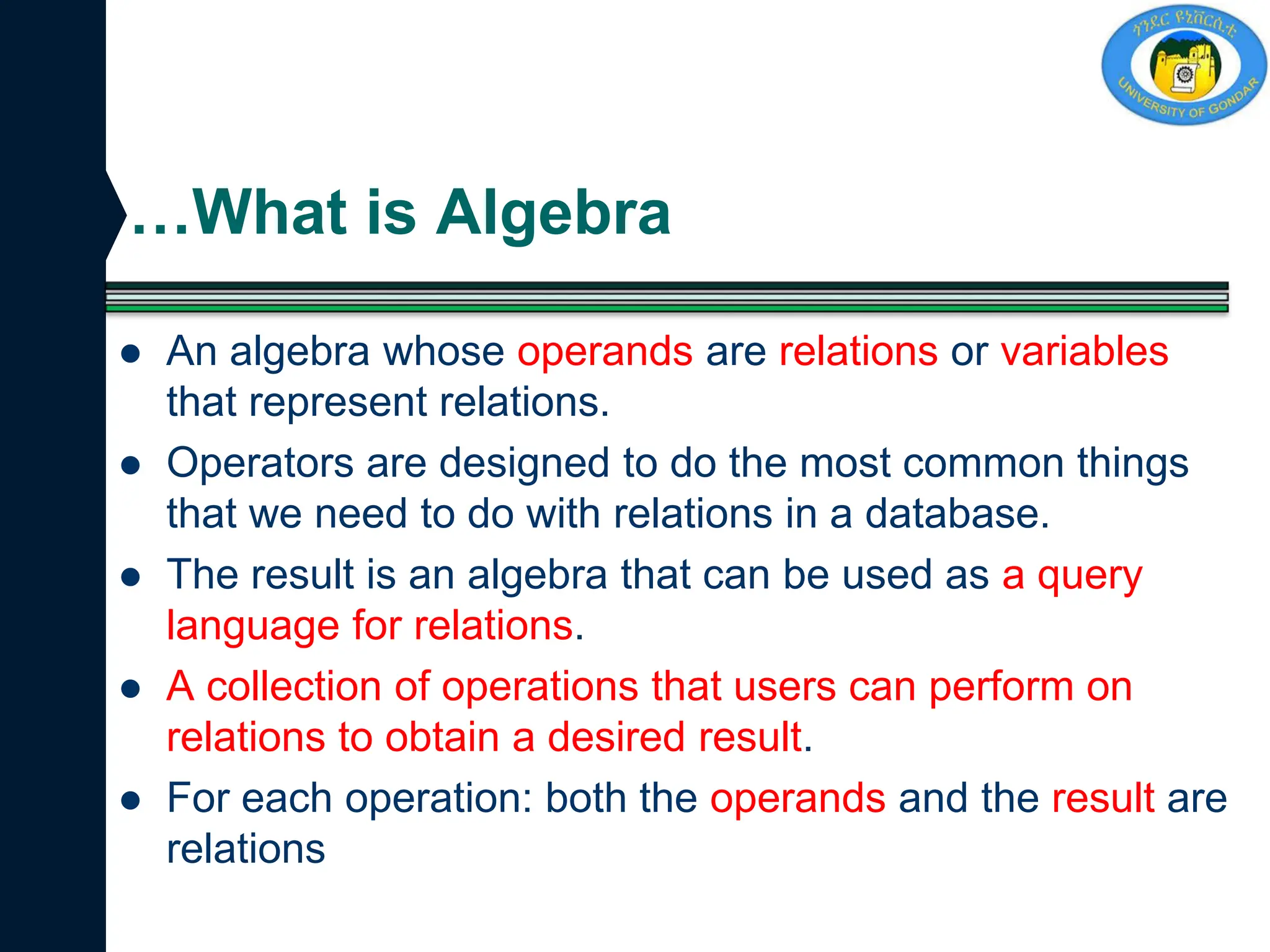 …What is Algebra
 An algebra whose operands are relations or variables
that represent relations.
 Operators are designed to do the most common things
that we need to do with relations in a database.
 The result is an algebra that can be used as a query
language for relations.
 A collection of operations that users can perform on
relations to obtain a desired result.
 For each operation: both the operands and the result are
relations
 
