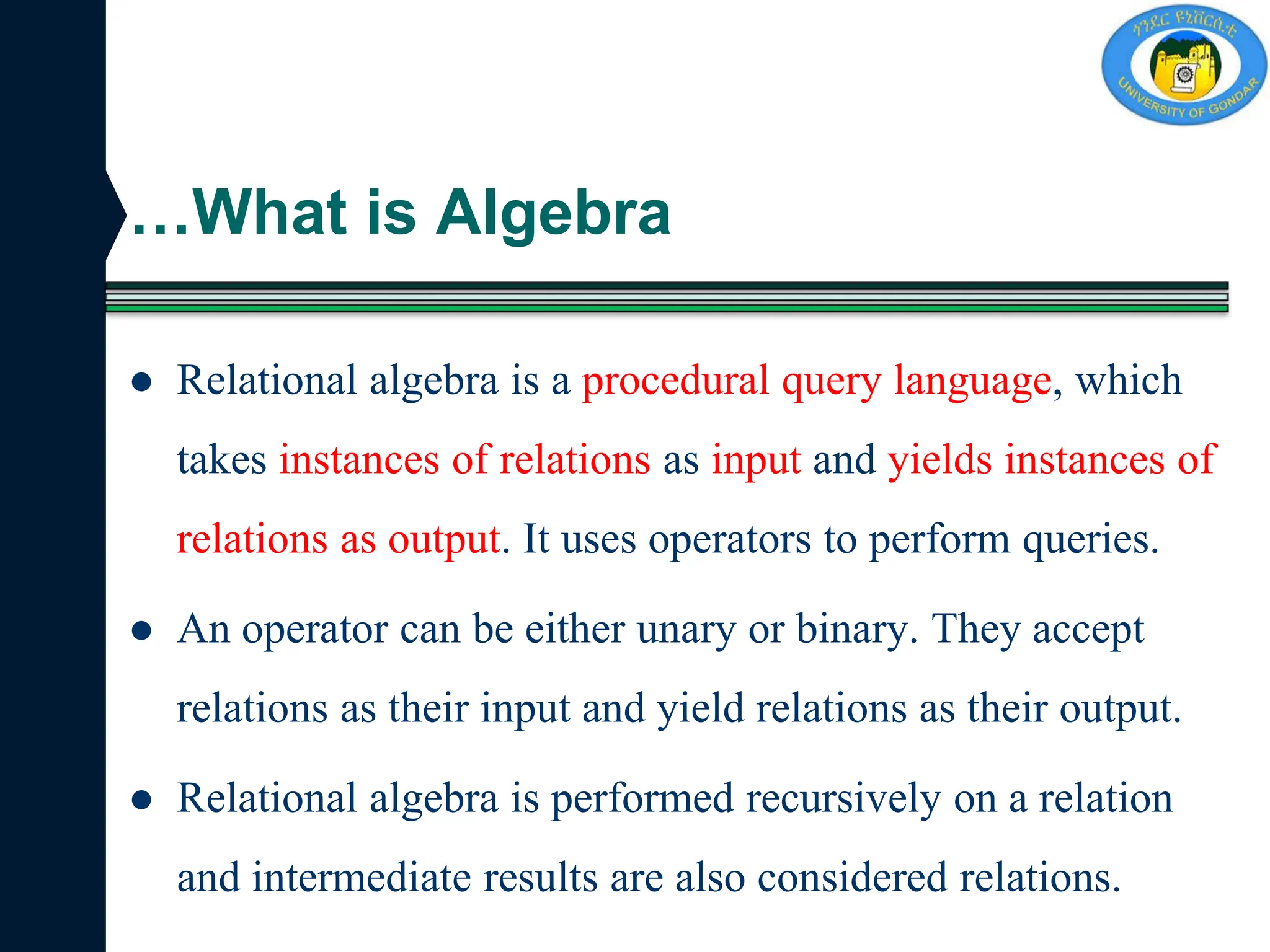 …What is Algebra
 Relational algebra is a procedural query language, which
takes instances of relations as input and yields instances of
relations as output. It uses operators to perform queries.
 An operator can be either unary or binary. They accept
relations as their input and yield relations as their output.
 Relational algebra is performed recursively on a relation
and intermediate results are also considered relations.
 
