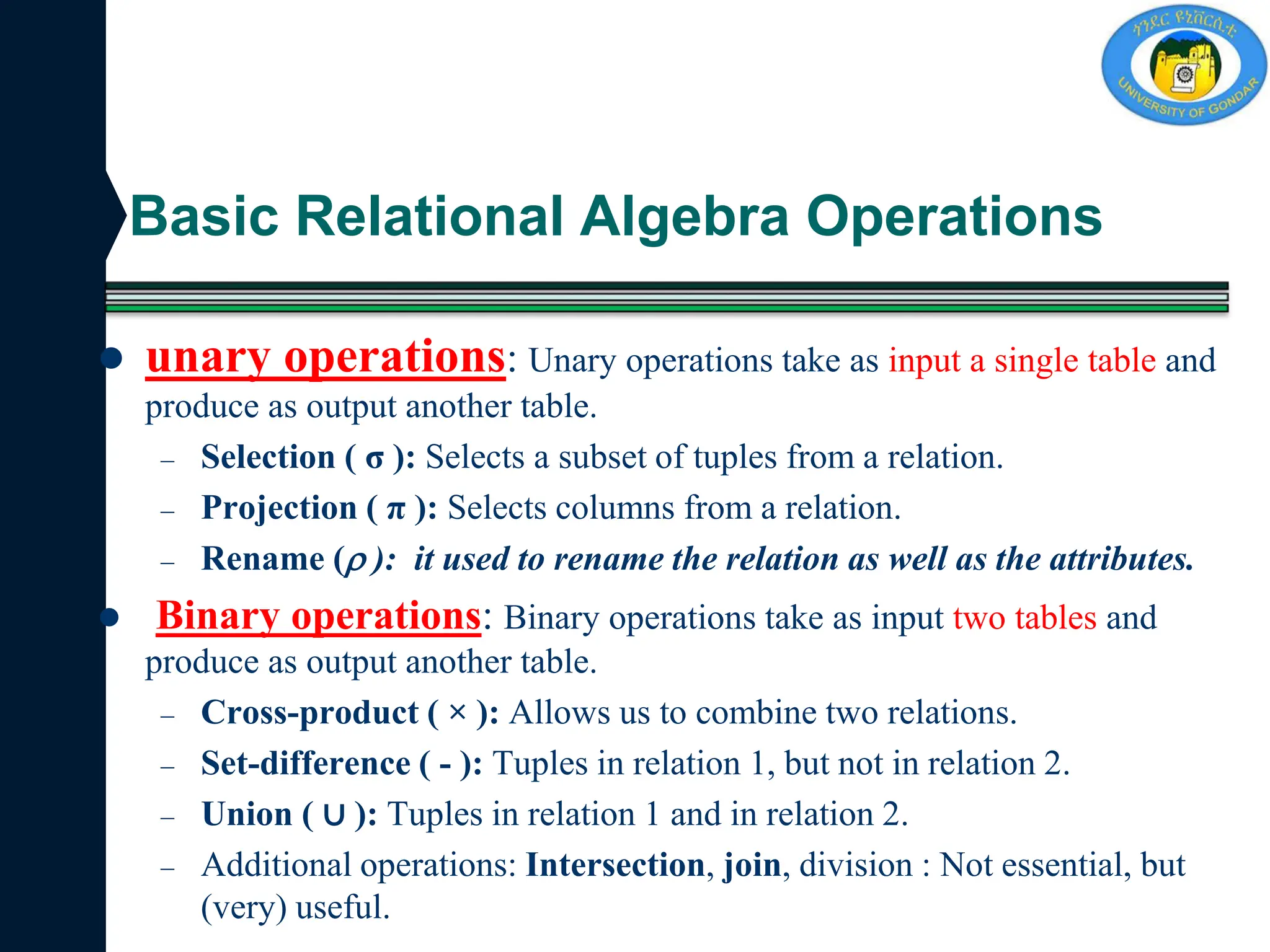 Basic Relational Algebra Operations
 unary operations: Unary operations take as input a single table and
produce as output another table.
– Selection ( σ ): Selects a subset of tuples from a relation.
– Projection ( π ): Selects columns from a relation.
– Rename ( ): it used to rename the relation as well as the attributes.
 Binary operations: Binary operations take as input two tables and
produce as output another table.
– Cross-product ( × ): Allows us to combine two relations.
– Set-difference ( - ): Tuples in relation 1, but not in relation 2.
– Union ( ∪ ): Tuples in relation 1 and in relation 2.
– Additional operations: Intersection, join, division : Not essential, but
(very) useful.
 
