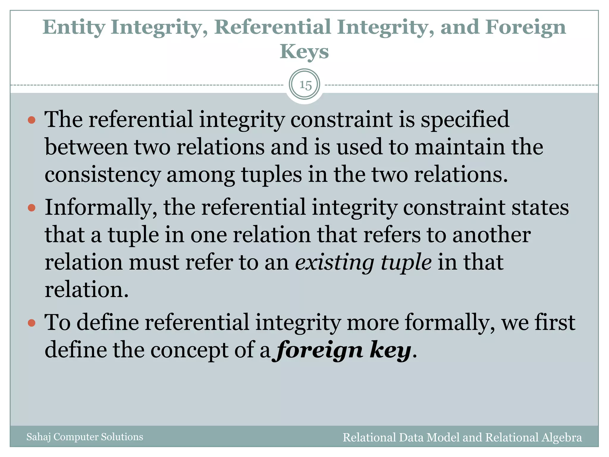 Entity Integrity, Referential Integrity, and Foreign
Keys
Relational Data Model and Relational AlgebraSahaj Computer Solutions
15
 The referential integrity constraint is specified
between two relations and is used to maintain the
consistency among tuples in the two relations.
 Informally, the referential integrity constraint states
that a tuple in one relation that refers to another
relation must refer to an existing tuple in that
relation.
 To define referential integrity more formally, we first
define the concept of a foreign key.
 