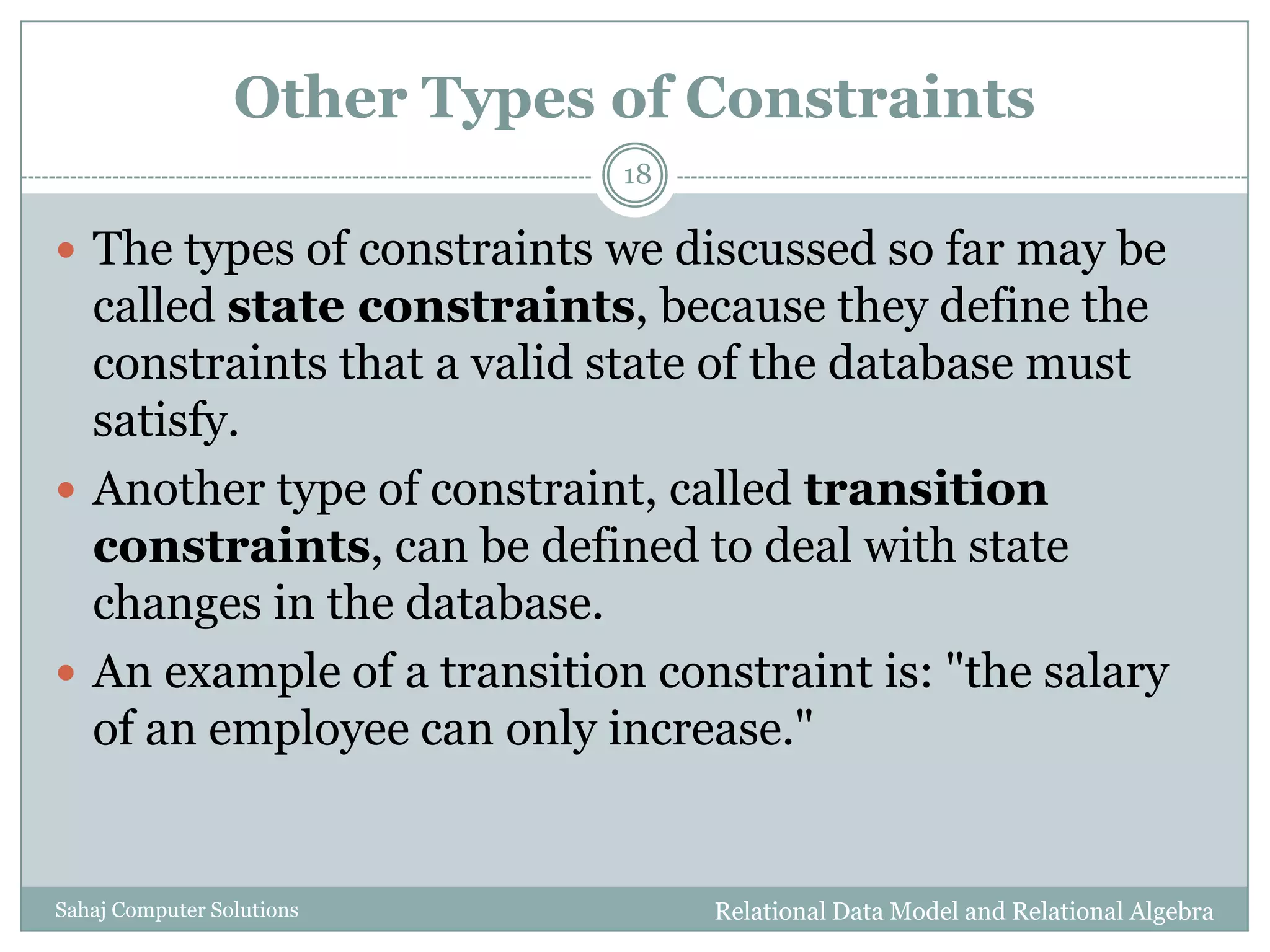 Other Types of Constraints
Relational Data Model and Relational AlgebraSahaj Computer Solutions
18
 The types of constraints we discussed so far may be
called state constraints, because they define the
constraints that a valid state of the database must
satisfy.
 Another type of constraint, called transition
constraints, can be defined to deal with state
changes in the database.
 An example of a transition constraint is: "the salary
of an employee can only increase."
 