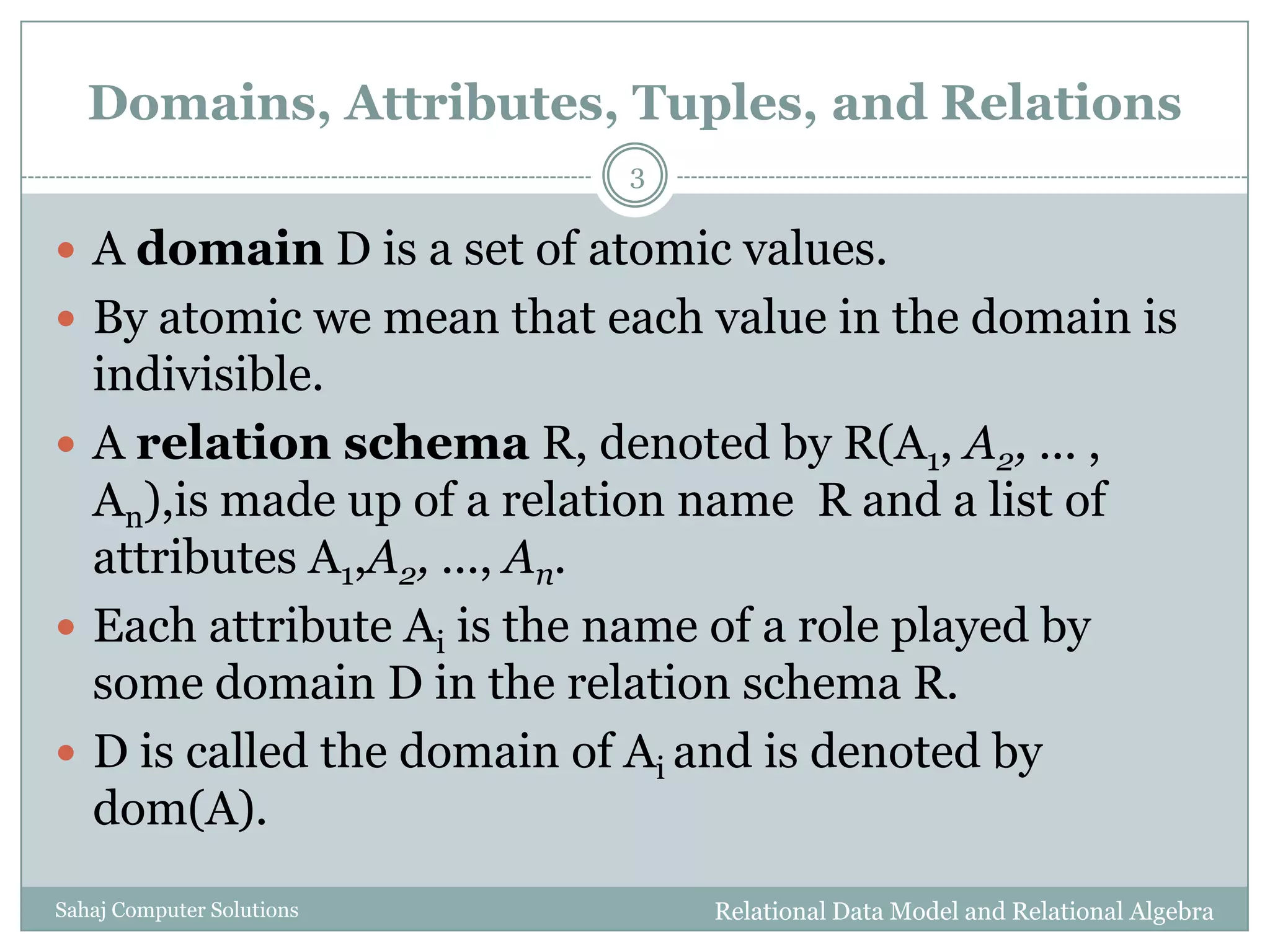 Domains, Attributes, Tuples, and Relations
 A domain D is a set of atomic values.
 By atomic we mean that each value in the domain is
indivisible.
 A relation schema R, denoted by R(A1, A2, ... ,
An),is made up of a relation name R and a list of
attributes A1,A2, ..., An.
 Each attribute Ai is the name of a role played by
some domain D in the relation schema R.
 D is called the domain of Ai and is denoted by
dom(A).
Relational Data Model and Relational Algebra
3
Sahaj Computer Solutions
 
