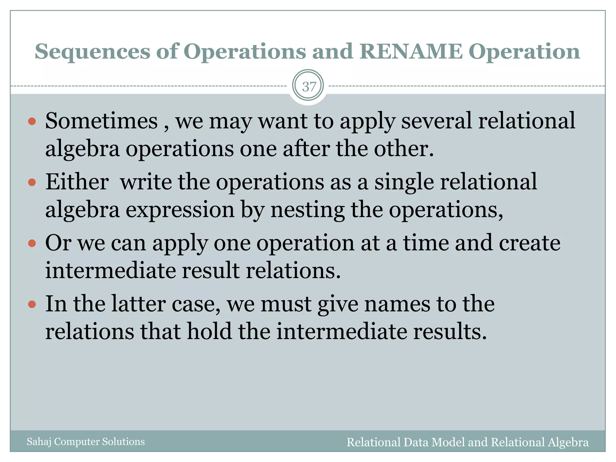 Sequences of Operations and RENAME Operation
Relational Data Model and Relational AlgebraSahaj Computer Solutions
37
 Sometimes , we may want to apply several relational
algebra operations one after the other.
 Either write the operations as a single relational
algebra expression by nesting the operations,
 Or we can apply one operation at a time and create
intermediate result relations.
 In the latter case, we must give names to the
relations that hold the intermediate results.
 