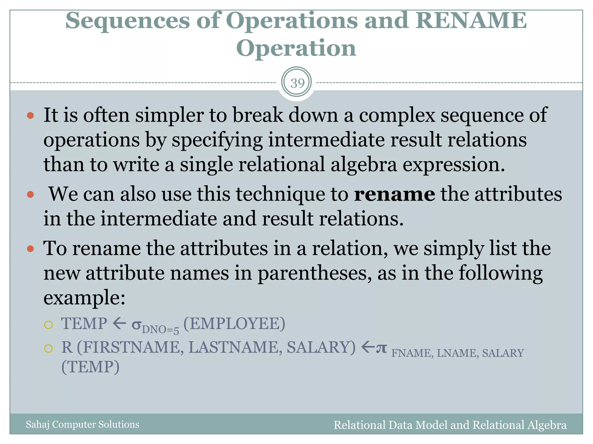 Sequences of Operations and RENAME
Operation
Relational Data Model and Relational AlgebraSahaj Computer Solutions
39
 It is often simpler to break down a complex sequence of
operations by specifying intermediate result relations
than to write a single relational algebra expression.
 We can also use this technique to rename the attributes
in the intermediate and result relations.
 To rename the attributes in a relation, we simply list the
new attribute names in parentheses, as in the following
example:
 TEMP  DNO=5 (EMPLOYEE)
 R (FIRSTNAME, LASTNAME, SALARY) π FNAME, LNAME, SALARY
(TEMP)
 