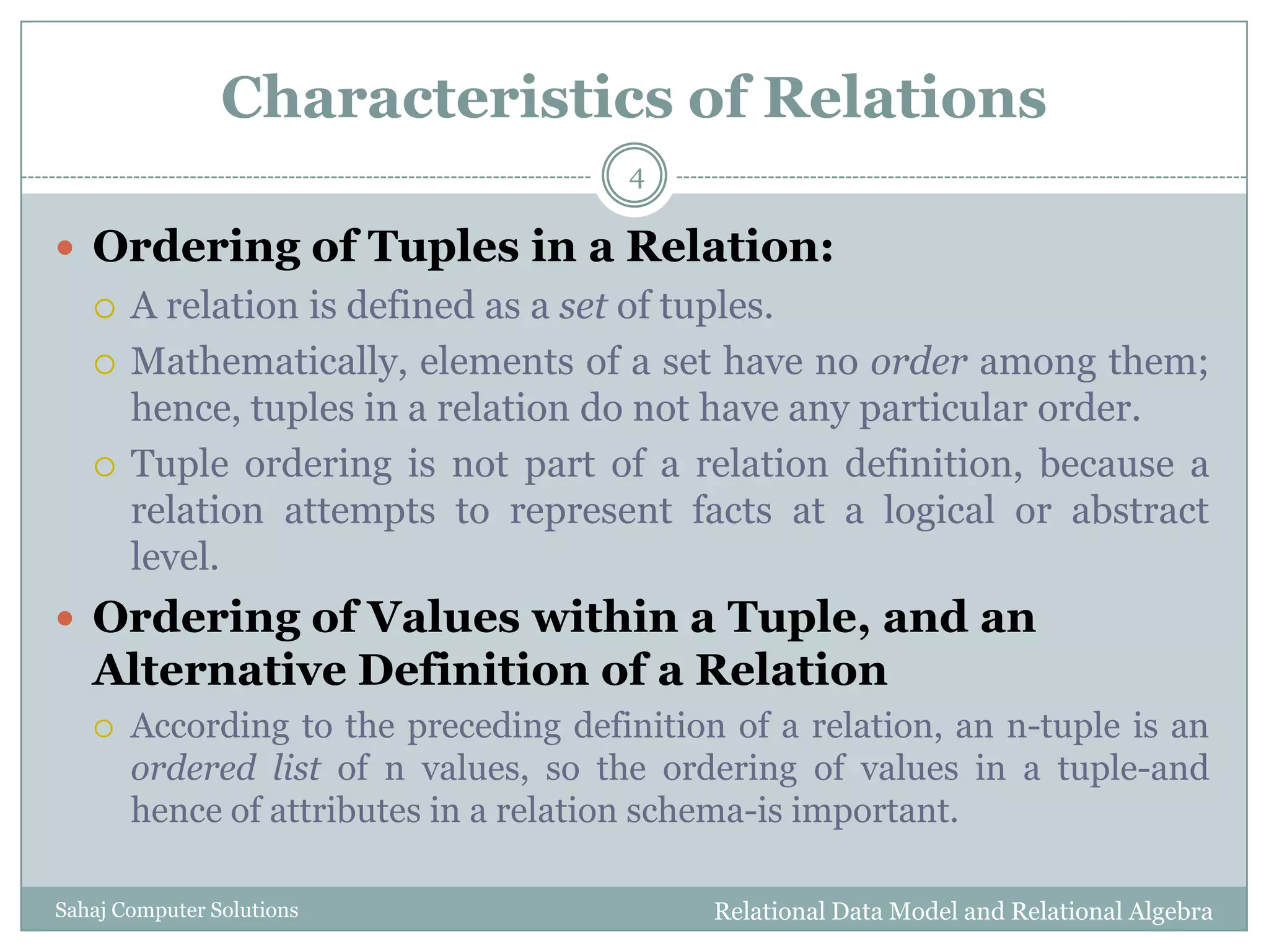 Characteristics of Relations
 Ordering of Tuples in a Relation:
 A relation is defined as a set of tuples.
 Mathematically, elements of a set have no order among them;
hence, tuples in a relation do not have any particular order.
 Tuple ordering is not part of a relation definition, because a
relation attempts to represent facts at a logical or abstract
level.
 Ordering of Values within a Tuple, and an
Alternative Definition of a Relation
 According to the preceding definition of a relation, an n-tuple is an
ordered list of n values, so the ordering of values in a tuple-and
hence of attributes in a relation schema-is important.
Relational Data Model and Relational Algebra
4
Sahaj Computer Solutions
 