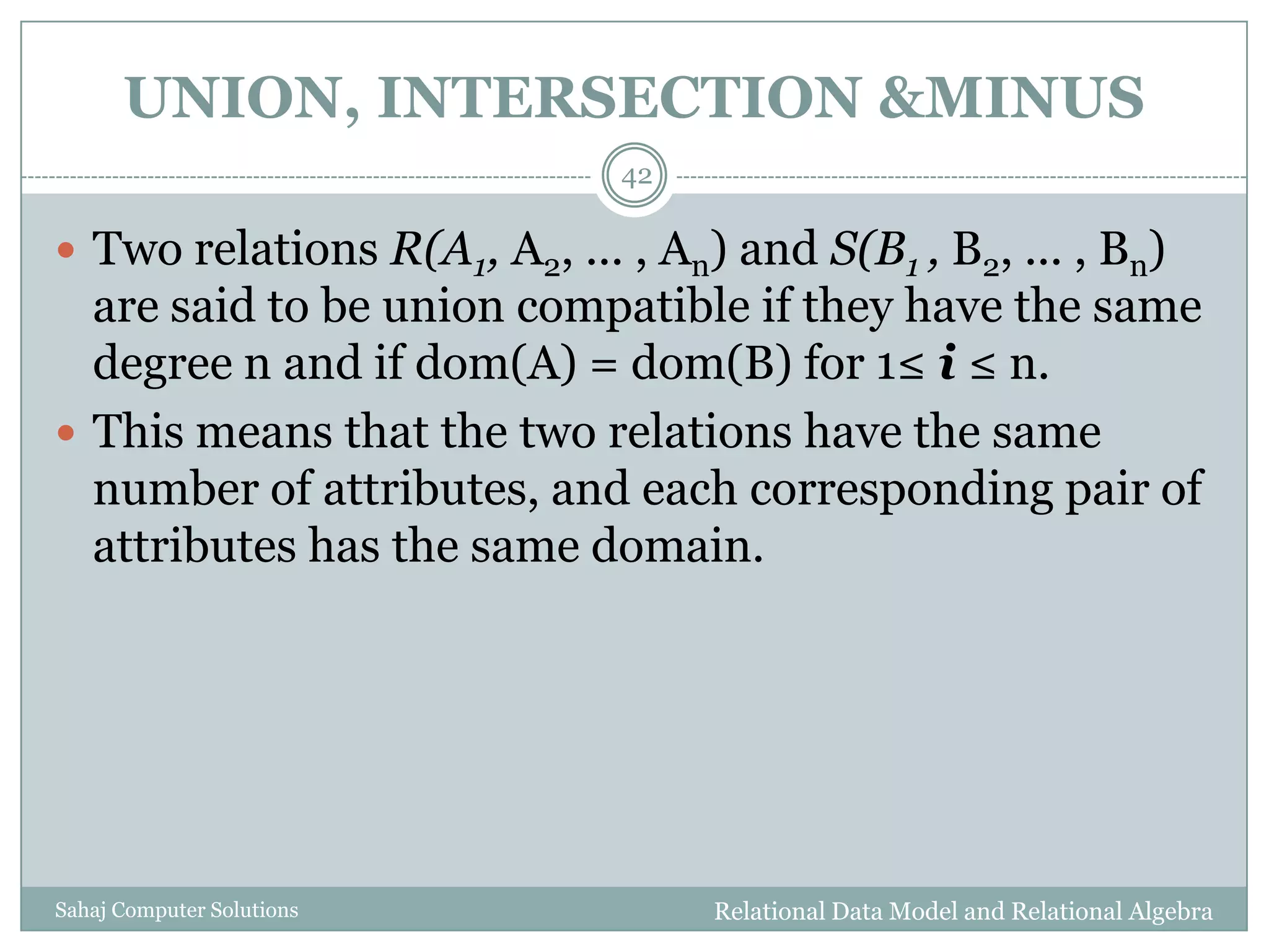 UNION, INTERSECTION &MINUS
Relational Data Model and Relational AlgebraSahaj Computer Solutions
42
 Two relations R(A1, A2, ... , An) and S(B1 , B2, ... , Bn)
are said to be union compatible if they have the same
degree n and if dom(A) = dom(B) for 1≤ i ≤ n.
 This means that the two relations have the same
number of attributes, and each corresponding pair of
attributes has the same domain.
 