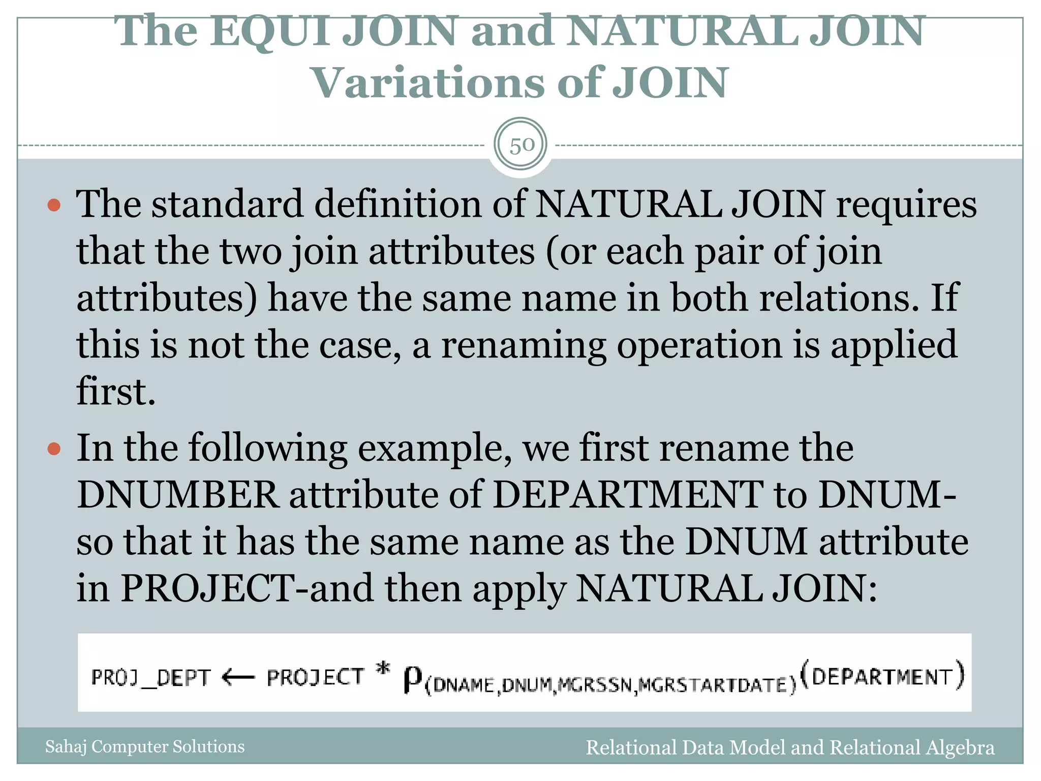The EQUI JOIN and NATURAL JOIN
Variations of JOIN
Relational Data Model and Relational AlgebraSahaj Computer Solutions
50
 The standard definition of NATURAL JOIN requires
that the two join attributes (or each pair of join
attributes) have the same name in both relations. If
this is not the case, a renaming operation is applied
first.
 In the following example, we first rename the
DNUMBER attribute of DEPARTMENT to DNUM-
so that it has the same name as the DNUM attribute
in PROJECT-and then apply NATURAL JOIN:
 