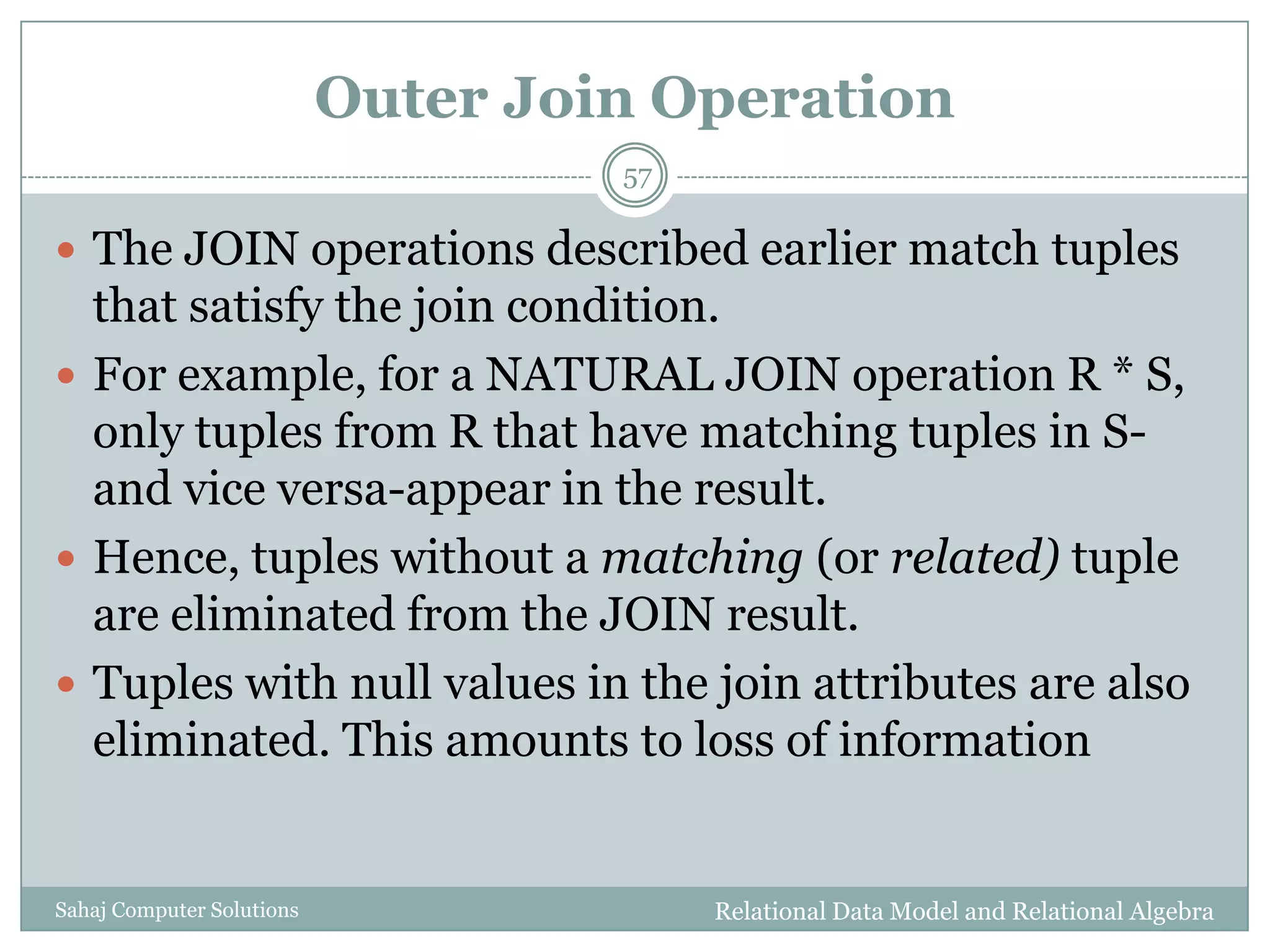 Outer Join Operation
Relational Data Model and Relational AlgebraSahaj Computer Solutions
57
 The JOIN operations described earlier match tuples
that satisfy the join condition.
 For example, for a NATURAL JOIN operation R * S,
only tuples from R that have matching tuples in S-
and vice versa-appear in the result.
 Hence, tuples without a matching (or related) tuple
are eliminated from the JOIN result.
 Tuples with null values in the join attributes are also
eliminated. This amounts to loss of information
 