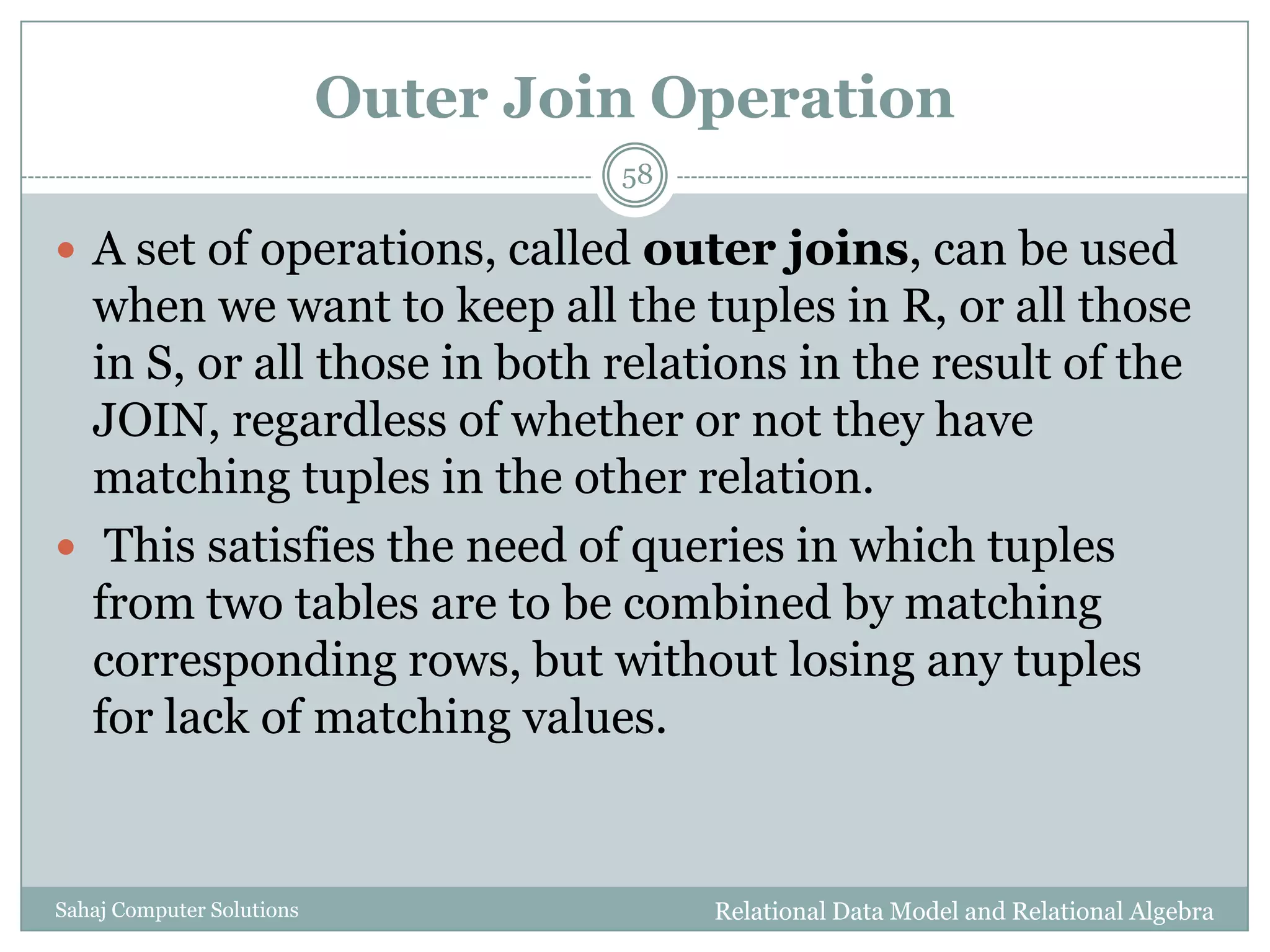 Outer Join Operation
Relational Data Model and Relational AlgebraSahaj Computer Solutions
58
 A set of operations, called outer joins, can be used
when we want to keep all the tuples in R, or all those
in S, or all those in both relations in the result of the
JOIN, regardless of whether or not they have
matching tuples in the other relation.
 This satisfies the need of queries in which tuples
from two tables are to be combined by matching
corresponding rows, but without losing any tuples
for lack of matching values.
 