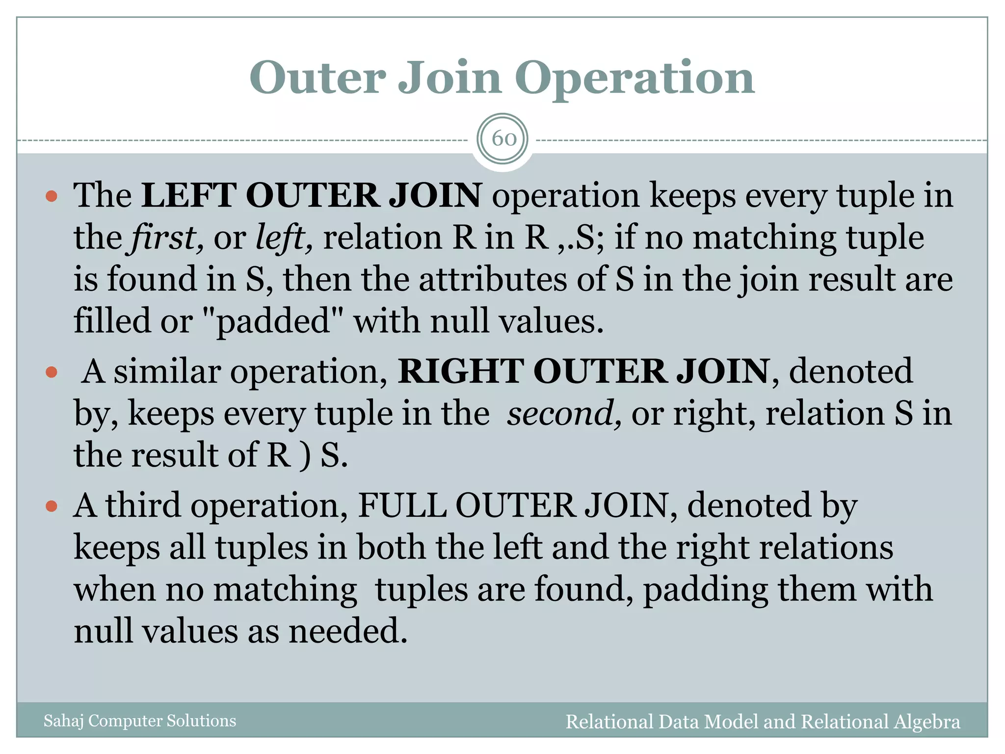 Outer Join Operation
Relational Data Model and Relational AlgebraSahaj Computer Solutions
60
 The LEFT OUTER JOIN operation keeps every tuple in
the first, or left, relation R in R ,.S; if no matching tuple
is found in S, then the attributes of S in the join result are
filled or "padded" with null values.
 A similar operation, RIGHT OUTER JOIN, denoted
by, keeps every tuple in the second, or right, relation S in
the result of R ) S.
 A third operation, FULL OUTER JOIN, denoted by
keeps all tuples in both the left and the right relations
when no matching tuples are found, padding them with
null values as needed.
 