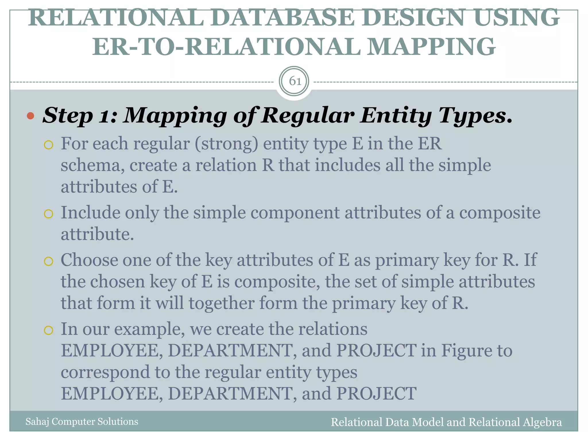 RELATIONAL DATABASE DESIGN USING
ER-TO-RELATIONAL MAPPING
Relational Data Model and Relational AlgebraSahaj Computer Solutions
61
 Step 1: Mapping of Regular Entity Types.
 For each regular (strong) entity type E in the ER
schema, create a relation R that includes all the simple
attributes of E.
 Include only the simple component attributes of a composite
attribute.
 Choose one of the key attributes of E as primary key for R. If
the chosen key of E is composite, the set of simple attributes
that form it will together form the primary key of R.
 In our example, we create the relations
EMPLOYEE, DEPARTMENT, and PROJECT in Figure to
correspond to the regular entity types
EMPLOYEE, DEPARTMENT, and PROJECT
 