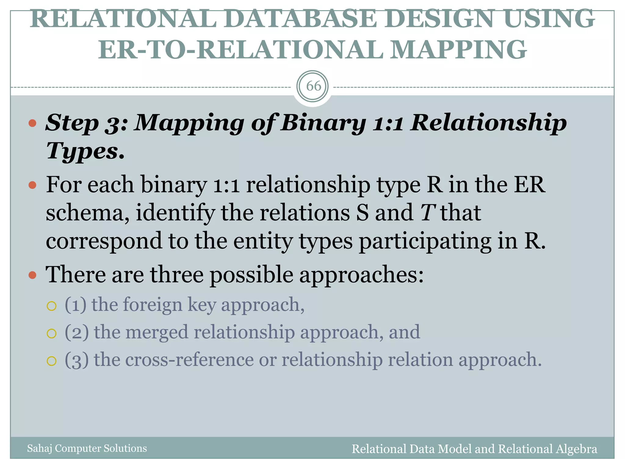 RELATIONAL DATABASE DESIGN USING
ER-TO-RELATIONAL MAPPING
Relational Data Model and Relational AlgebraSahaj Computer Solutions
66
 Step 3: Mapping of Binary 1:1 Relationship
Types.
 For each binary 1:1 relationship type R in the ER
schema, identify the relations S and T that
correspond to the entity types participating in R.
 There are three possible approaches:
 (1) the foreign key approach,
 (2) the merged relationship approach, and
 (3) the cross-reference or relationship relation approach.
 