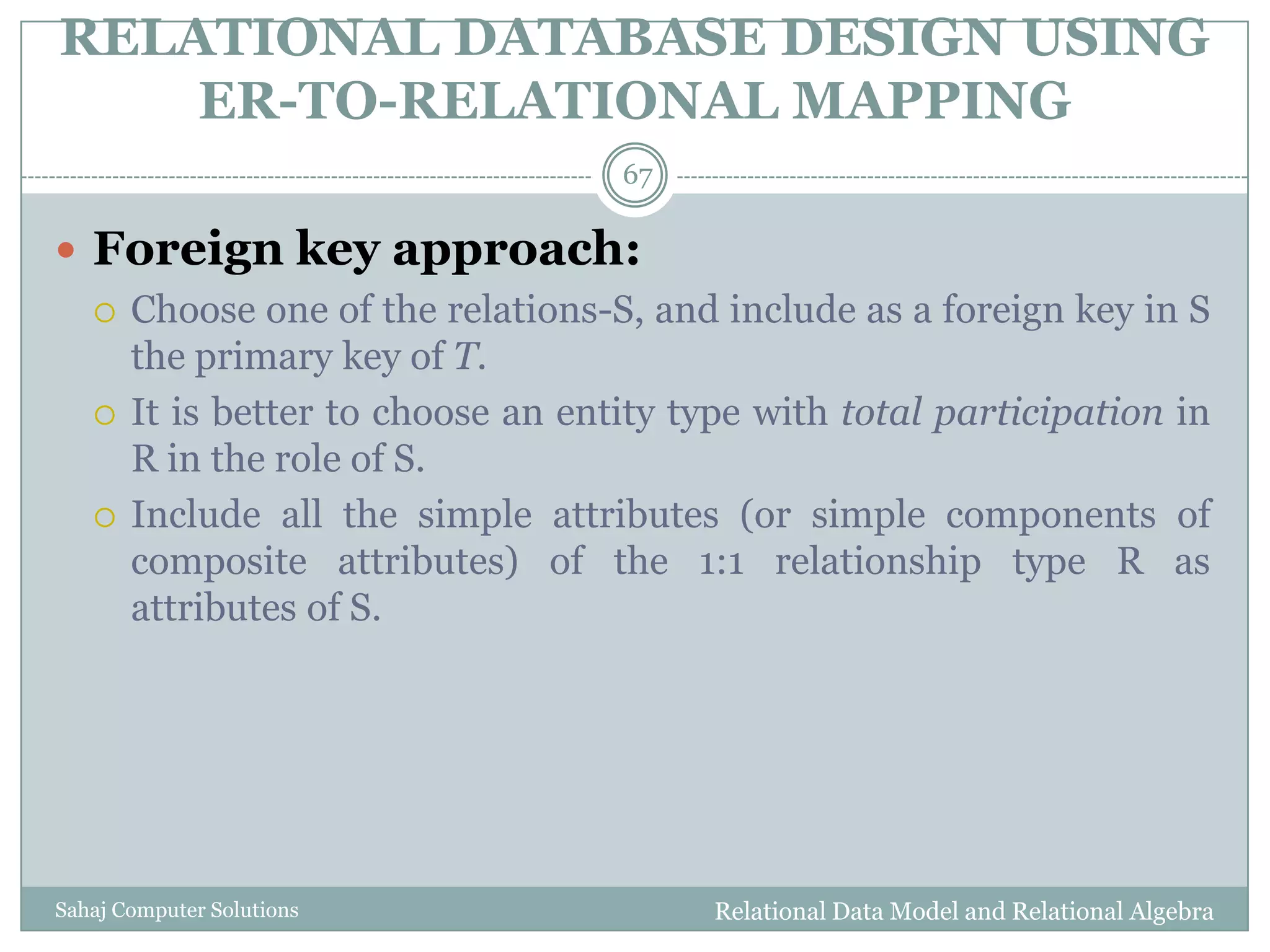 RELATIONAL DATABASE DESIGN USING
ER-TO-RELATIONAL MAPPING
Relational Data Model and Relational AlgebraSahaj Computer Solutions
67
 Foreign key approach:
 Choose one of the relations-S, and include as a foreign key in S
the primary key of T.
 It is better to choose an entity type with total participation in
R in the role of S.
 Include all the simple attributes (or simple components of
composite attributes) of the 1:1 relationship type R as
attributes of S.
 