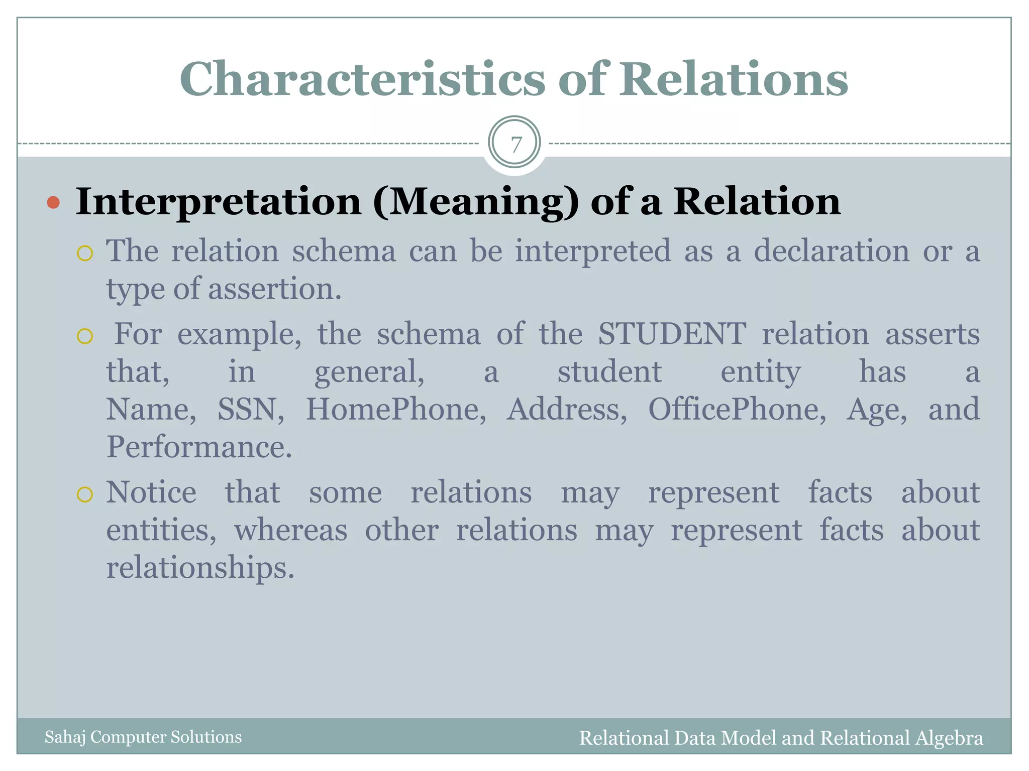 Characteristics of Relations
 Interpretation (Meaning) of a Relation
 The relation schema can be interpreted as a declaration or a
type of assertion.
 For example, the schema of the STUDENT relation asserts
that, in general, a student entity has a
Name, SSN, HomePhone, Address, OfficePhone, Age, and
Performance.
 Notice that some relations may represent facts about
entities, whereas other relations may represent facts about
relationships.
Relational Data Model and Relational Algebra
7
Sahaj Computer Solutions
 