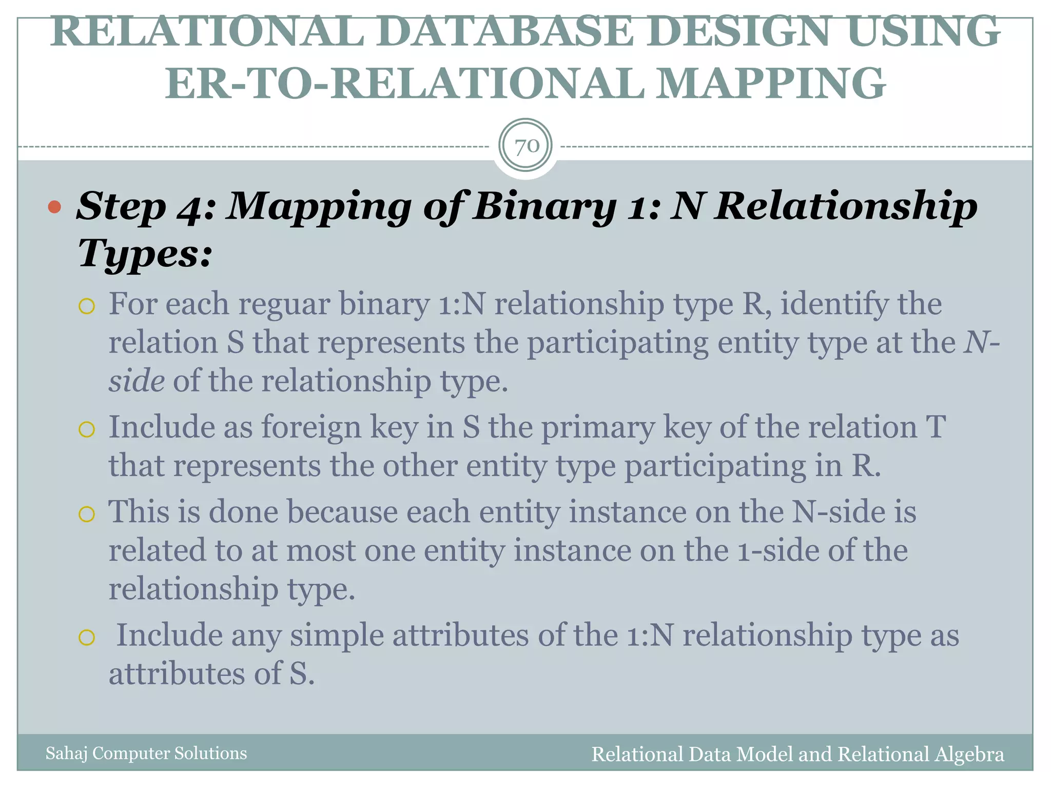RELATIONAL DATABASE DESIGN USING
ER-TO-RELATIONAL MAPPING
Relational Data Model and Relational AlgebraSahaj Computer Solutions
70
 Step 4: Mapping of Binary 1: N Relationship
Types:
 For each reguar binary 1:N relationship type R, identify the
relation S that represents the participating entity type at the N-
side of the relationship type.
 Include as foreign key in S the primary key of the relation T
that represents the other entity type participating in R.
 This is done because each entity instance on the N-side is
related to at most one entity instance on the 1-side of the
relationship type.
 Include any simple attributes of the 1:N relationship type as
attributes of S.
 