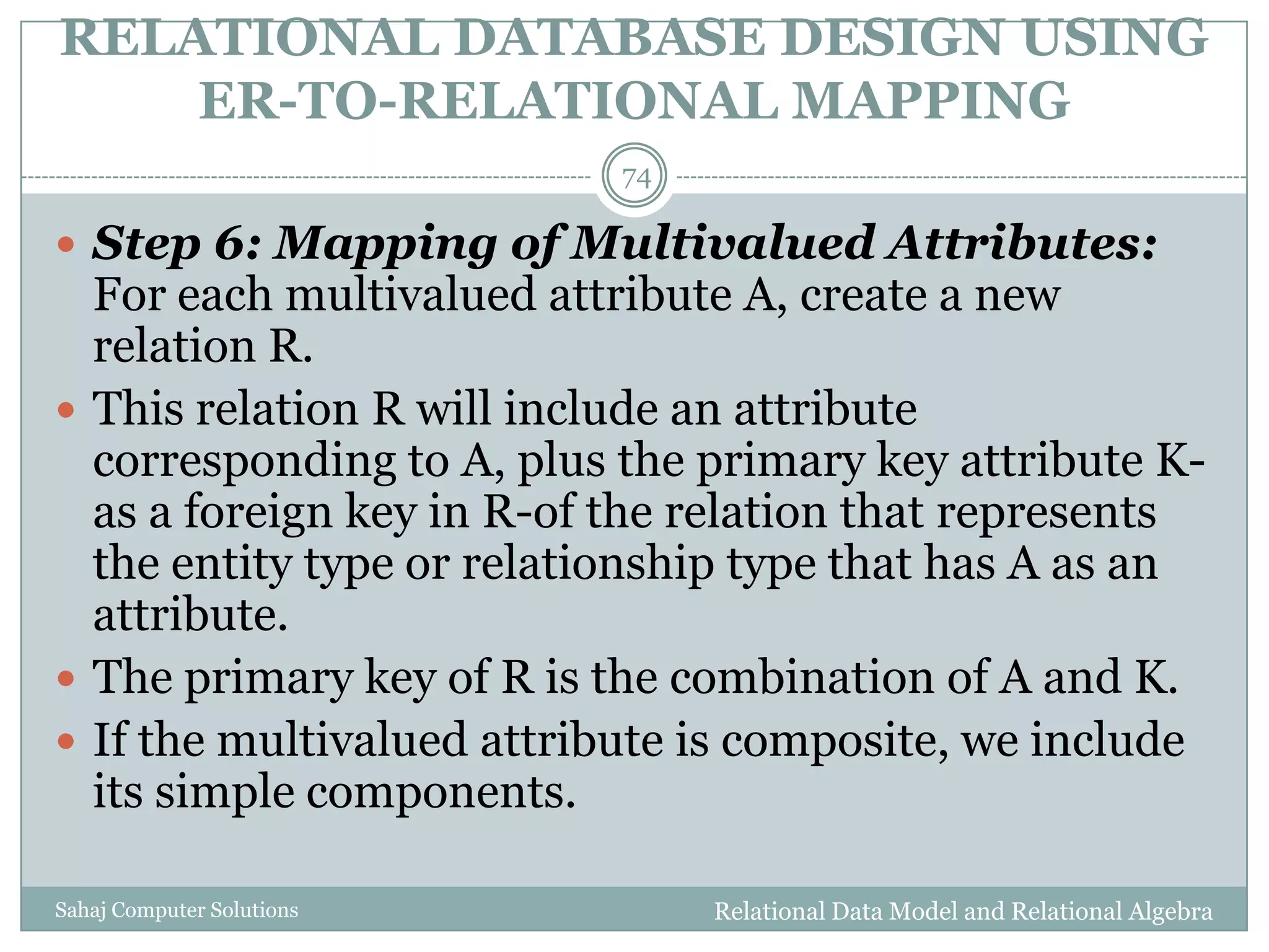 RELATIONAL DATABASE DESIGN USING
ER-TO-RELATIONAL MAPPING
Relational Data Model and Relational AlgebraSahaj Computer Solutions
74
 Step 6: Mapping of Multivalued Attributes:
For each multivalued attribute A, create a new
relation R.
 This relation R will include an attribute
corresponding to A, plus the primary key attribute K-
as a foreign key in R-of the relation that represents
the entity type or relationship type that has A as an
attribute.
 The primary key of R is the combination of A and K.
 If the multivalued attribute is composite, we include
its simple components.
 