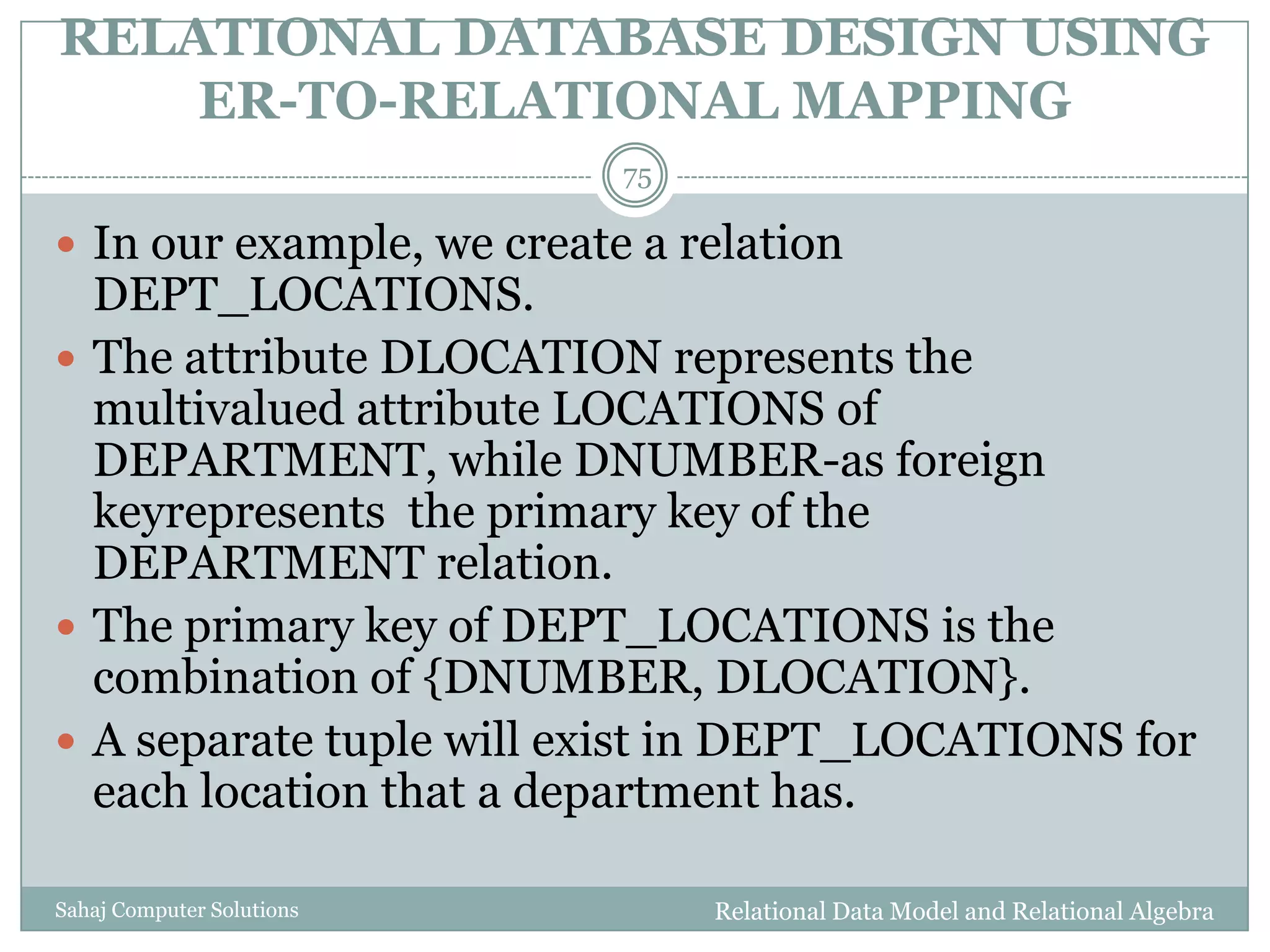 RELATIONAL DATABASE DESIGN USING
ER-TO-RELATIONAL MAPPING
Relational Data Model and Relational AlgebraSahaj Computer Solutions
75
 In our example, we create a relation
DEPT_LOCATIONS.
 The attribute DLOCATION represents the
multivalued attribute LOCATIONS of
DEPARTMENT, while DNUMBER-as foreign
keyrepresents the primary key of the
DEPARTMENT relation.
 The primary key of DEPT_LOCATIONS is the
combination of {DNUMBER, DLOCATION}.
 A separate tuple will exist in DEPT_LOCATIONS for
each location that a department has.
 