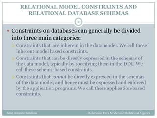 RELATIONAL MODEL CONSTRAINTS AND
RELATIONAL DATABASE SCHEMAS
Relational Data Model and Relational AlgebraSahaj Computer Solutions
10
 Constraints on databases can generally be divided
into three main categories:
 Constraints that are inherent in the data model. We call these
inherent model based constraints.
 Constraints that can be directly expressed in the schemas of
the data model, typically by specifying them in the DDL. We
call these schema-based constraints.
 Constraints that cannot be directly expressed in the schemas
of the data model, and hence must be expressed and enforced
by the application programs. We call these application-based
constraints.
 