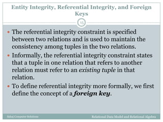 Entity Integrity, Referential Integrity, and Foreign
Keys
Relational Data Model and Relational AlgebraSahaj Computer Solutions
15
 The referential integrity constraint is specified
between two relations and is used to maintain the
consistency among tuples in the two relations.
 Informally, the referential integrity constraint states
that a tuple in one relation that refers to another
relation must refer to an existing tuple in that
relation.
 To define referential integrity more formally, we first
define the concept of a foreign key.
 