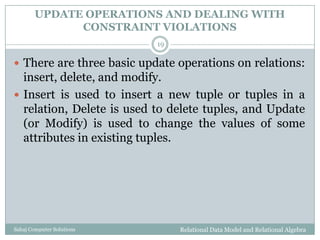 UPDATE OPERATIONS AND DEALING WITH
CONSTRAINT VIOLATIONS
Relational Data Model and Relational AlgebraSahaj Computer Solutions
19
 There are three basic update operations on relations:
insert, delete, and modify.
 Insert is used to insert a new tuple or tuples in a
relation, Delete is used to delete tuples, and Update
(or Modify) is used to change the values of some
attributes in existing tuples.
 