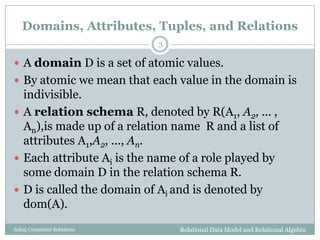 Domains, Attributes, Tuples, and Relations
 A domain D is a set of atomic values.
 By atomic we mean that each value in the domain is
indivisible.
 A relation schema R, denoted by R(A1, A2, ... ,
An),is made up of a relation name R and a list of
attributes A1,A2, ..., An.
 Each attribute Ai is the name of a role played by
some domain D in the relation schema R.
 D is called the domain of Ai and is denoted by
dom(A).
Relational Data Model and Relational Algebra
3
Sahaj Computer Solutions
 