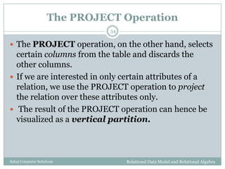The PROJECT Operation
Relational Data Model and Relational AlgebraSahaj Computer Solutions
34
 The PROJECT operation, on the other hand, selects
certain columns from the table and discards the
other columns.
 If we are interested in only certain attributes of a
relation, we use the PROJECT operation to project
the relation over these attributes only.
 The result of the PROJECT operation can hence be
visualized as a vertical partition.
 