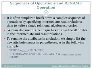 Sequences of Operations and RENAME
Operation
Relational Data Model and Relational AlgebraSahaj Computer Solutions
39
 It is often simpler to break down a complex sequence of
operations by specifying intermediate result relations
than to write a single relational algebra expression.
 We can also use this technique to rename the attributes
in the intermediate and result relations.
 To rename the attributes in a relation, we simply list the
new attribute names in parentheses, as in the following
example:
 TEMP  DNO=5 (EMPLOYEE)
 R (FIRSTNAME, LASTNAME, SALARY) π FNAME, LNAME, SALARY
(TEMP)
 