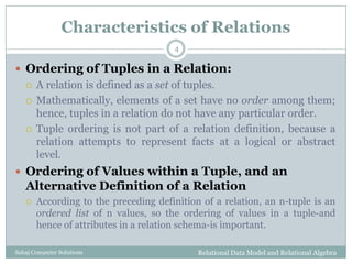 Characteristics of Relations
 Ordering of Tuples in a Relation:
 A relation is defined as a set of tuples.
 Mathematically, elements of a set have no order among them;
hence, tuples in a relation do not have any particular order.
 Tuple ordering is not part of a relation definition, because a
relation attempts to represent facts at a logical or abstract
level.
 Ordering of Values within a Tuple, and an
Alternative Definition of a Relation
 According to the preceding definition of a relation, an n-tuple is an
ordered list of n values, so the ordering of values in a tuple-and
hence of attributes in a relation schema-is important.
Relational Data Model and Relational Algebra
4
Sahaj Computer Solutions
 