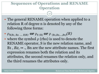 Sequences of Operations and RENAME
Operation
Relational Data Model and Relational AlgebraSahaj Computer Solutions
40
 The general RENAME operation when applied to a
relation R of degree n is denoted by any of the
following three forms:
 S(B1, B2. .... B)R) or S (R) or  (B1,B2,...,Bn)(R)
 where the symbol  (rho) is used to denote the
RENAME operator, S is the new relation name, and
B1 , B2, •• ., Bn are the new attribute names. The first
expression renames both the relation and its
attributes, the second renames the relation only, and
the third renames the attributes only.
 