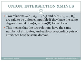 UNION, INTERSECTION &MINUS
Relational Data Model and Relational AlgebraSahaj Computer Solutions
42
 Two relations R(A1, A2, ... , An) and S(B1 , B2, ... , Bn)
are said to be union compatible if they have the same
degree n and if dom(A) = dom(B) for 1≤ i ≤ n.
 This means that the two relations have the same
number of attributes, and each corresponding pair of
attributes has the same domain.
 